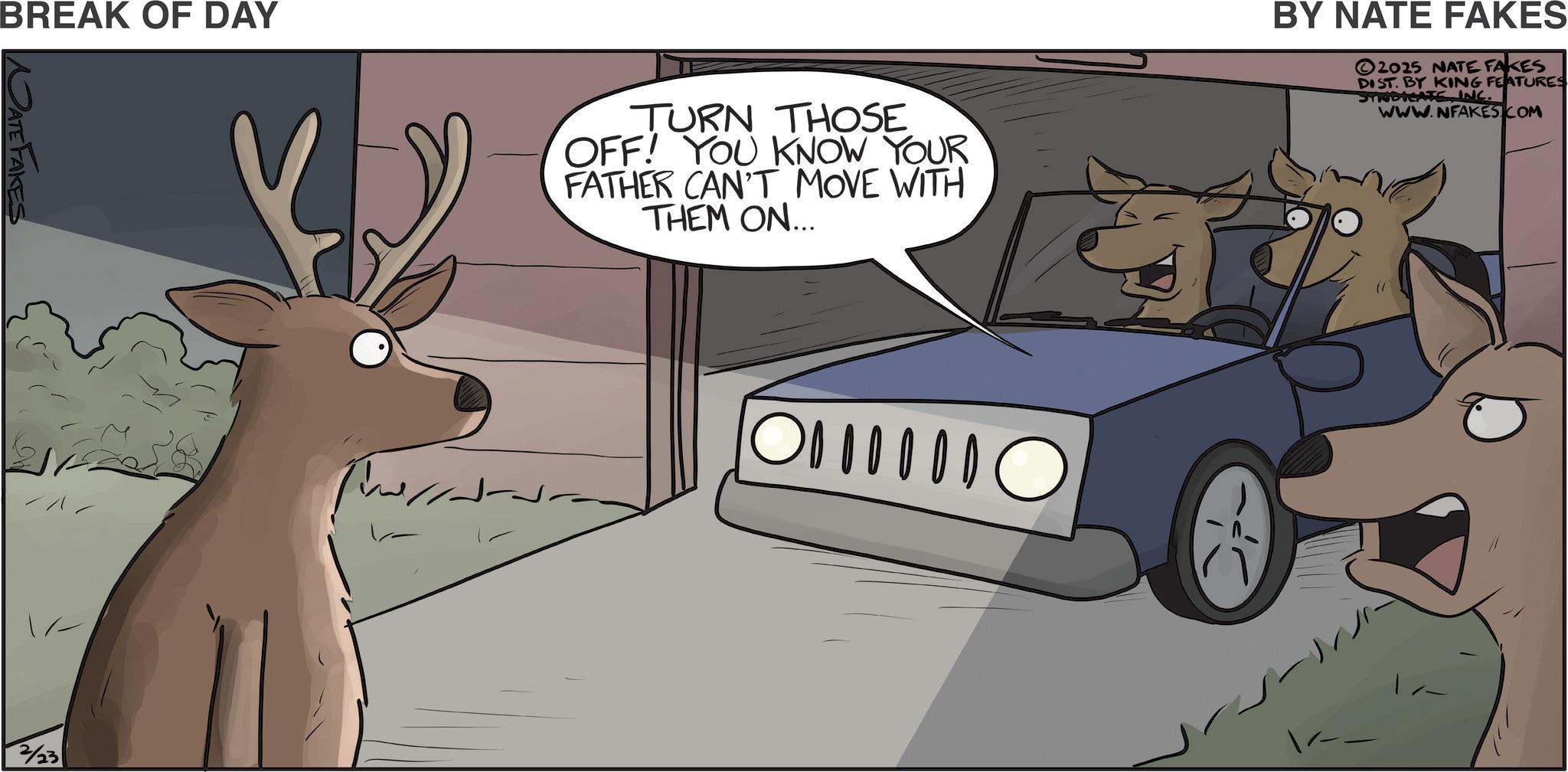 Deer OCR: BREAK OF DAY NATE FAKES 2/23 TURN THOSE OFF! YOU KNOW YOUR FATHER CAN'T MOVE WITH THEM ON... 0000 ? BY NATE FAKES 2025 NATE FAKES DIST. BY KING FEATURES SYNDICATEINC. WWW.NFAKES COM BREAK OF DAY NATE FAKES 2/23 TURN THOSE OFF ! YOU KNOW YOUR FATHER CAN'T MOVE WITH THEM ON ... 0000 ? BY NATE FAKES 2025 NATE FAKES DIST . BY KING FEATURES SYNDICATEINC . WWW.NFAKES COM