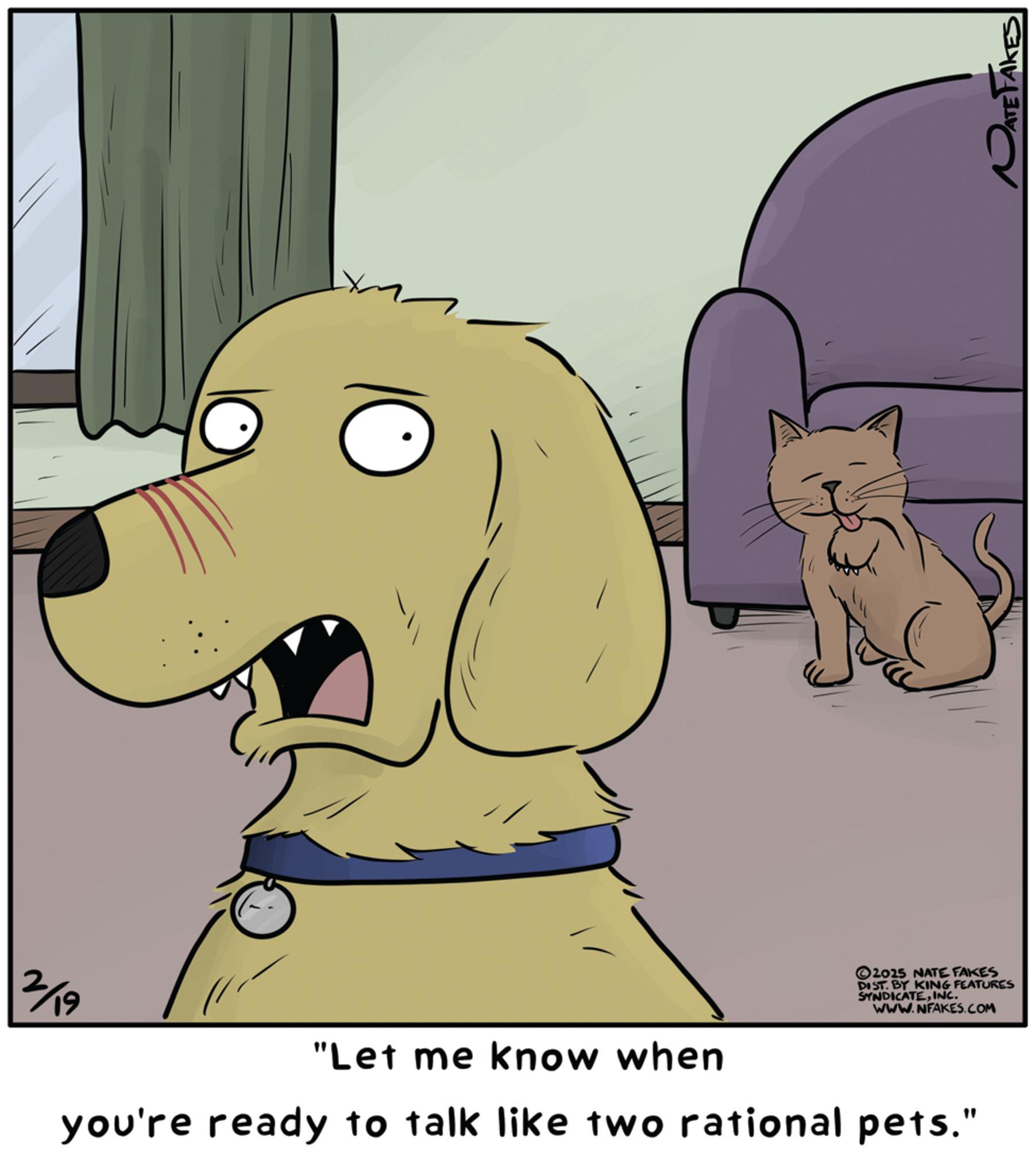 Canidae OCR: 2/19 "Let me know when you're ready to talk like two rational pets." 2025 NATE FAKES DIST. BY KING FEATURES SYNDICATEINC. WWW.NFAKES.COM ATE TAKES 2/19 " Let me know when you're ready to talk like two rational pets . " 2025 NATE FAKES DIST . BY KING FEATURES SYNDICATEINC . WWW.NFAKES.COM ATE TAKES