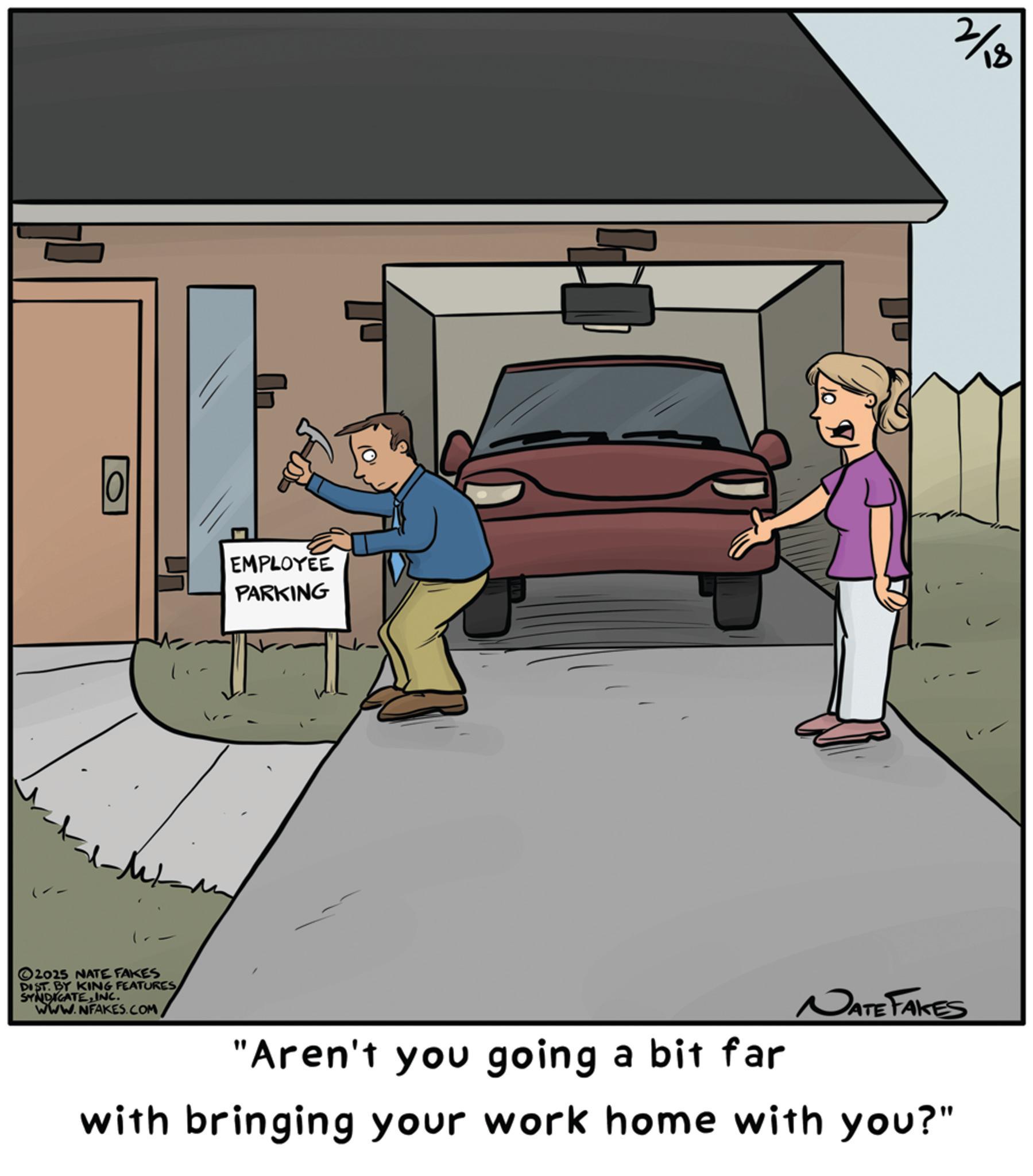 Animation OCR: - 2025 NATE FAKES DIST. BY KING FEATURESINC. WWW.NFAKES.COM EMPLOYEE PARKING 2/18 NATE FAKES "Aren't you going a bit far with bringing your work home with you?" - 2025 NATE FAKES DIST . BY KING FEATURESINC . WWW.NFAKES.COM EMPLOYEE PARKING 2/18 NATE FAKES " Aren't you going a bit far with bringing your work home with you ? "