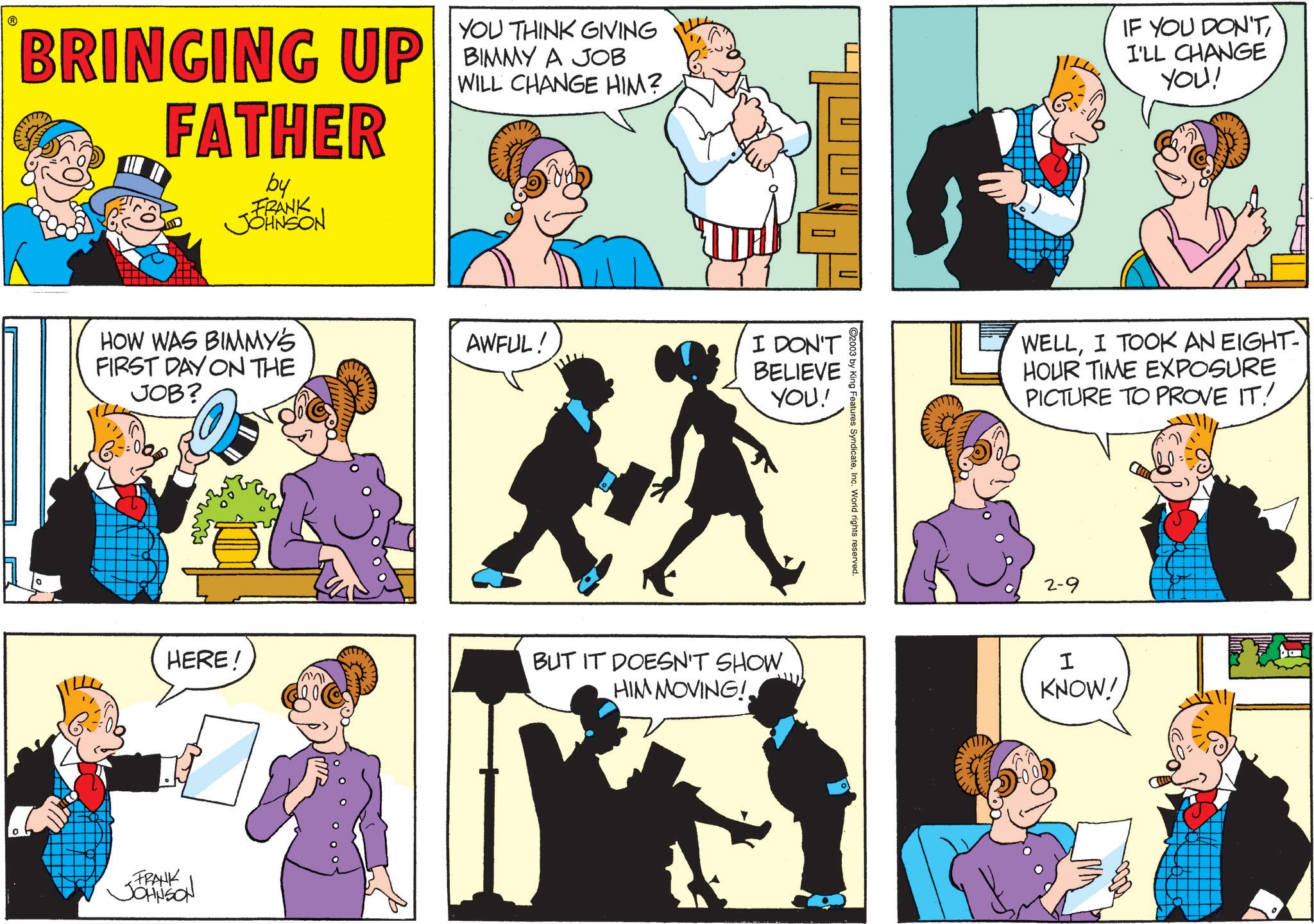 Comic book OCR: BRINGING UP FATHER by FRANK JOHNSON YOU THINK GIVING BIMMY A JOB WILL CHANGE HIM? HOW WAS BIMMY'S AWFUL! FIRST DAY ON THE JOB? HERE! FRANK JOHNSON " I DON'T BELIEVE YOU! BUT IT DOESN'T SHOW. HIM MOVING! C2003 by King Features SyndicateInc. World rights reserved. IF YOU DON'TI'LL CHANGE YOU! WELLI TOOK AN EIGHT- HOUR TIME EXPOSURE PICTURE TO PROVE IT! 2-9 I KNOW! BRINGING UP FATHER by FRANK JOHNSON YOU THINK GIVING BIMMY A JOB WILL CHANGE HIM ? HOW WAS BIMMY'S AWFUL ! FIRST DAY ON THE JOB ? HERE ! FRANK JOHNSON " I DON'T BELIEVE YOU ! BUT IT DOESN'T SHOW . HIM MOVING ! C2003 by King Features SyndicateInc. World rights reserved . IF YOU DON'TI'LL CHANGE YOU ! WELLI TOOK AN EIGHT- HOUR TIME EXPOSURE PICTURE TO PROVE IT ! 2-9 I KNOW !