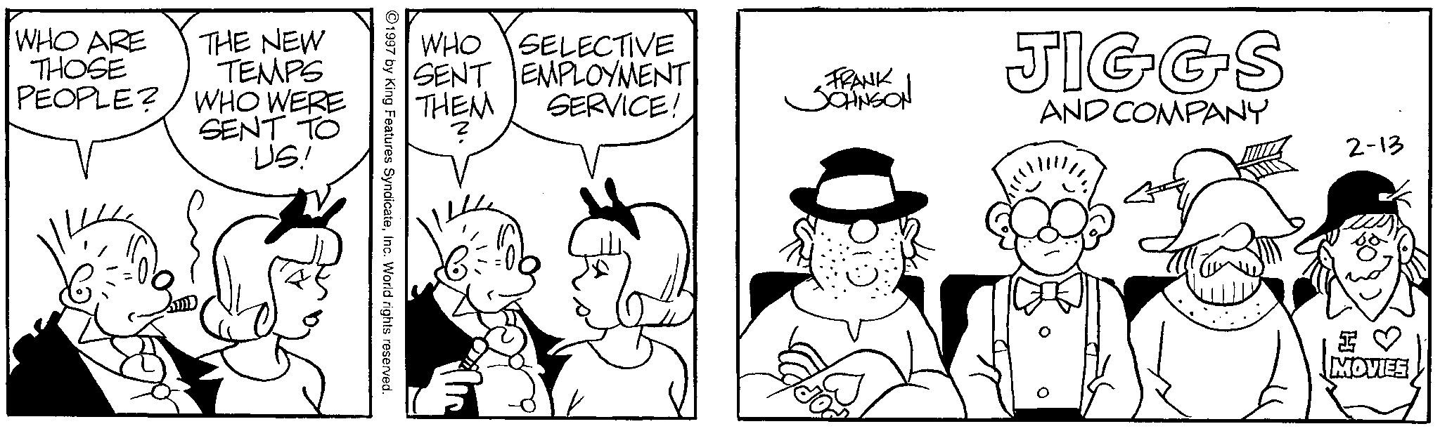 Illustration OCR: WHO ARE THOSE PEOPLE? THE NEW TEMPS WHO WERE SENT TO ·US! WHO SELECTIVE SENT EMPLOYMENT THEM SERVICE! FRANK JOHNSON JIGGS AND COMPANY ? 2-13 1997 by King Features SyndicateInc. World rights reserved. H? MOVIES WHO ARE THOSE PEOPLE ? THE NEW TEMPS WHO WERE SENT TO · US ! WHO SELECTIVE SENT EMPLOYMENT THEM SERVICE ! FRANK JOHNSON JIGGS AND COMPANY ? 2-13 1997 by King Features SyndicateInc. World rights reserved . H ? MOVIES