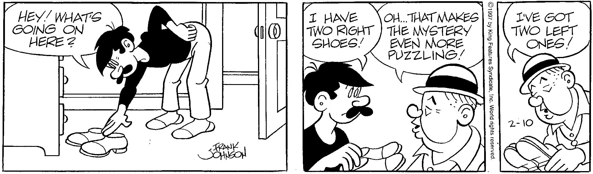 Animated cartoon OCR: HEY! WHAT'S GOING ON HERE? I HAVE TWO RIGHT SHOES! OH...THAT MAKES THE MYSTERY EVEN MORE PUZZLING! FRANK JOHNSON B 1997 by King Features SyndicateInc. World rights reserved. I'VE GOT TWO LEFT ONES! 2-10 HEY ! WHAT'S GOING ON HERE ? I HAVE TWO RIGHT SHOES ! OH ... THAT MAKES THE MYSTERY EVEN MORE PUZZLING ! FRANK JOHNSON B 1997 by King Features SyndicateInc. World rights reserved . I'VE GOT TWO LEFT ONES ! 2-10