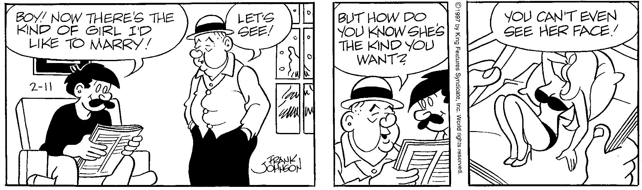 Animated cartoon OCR: BOY! NOW THERE'S THE KIND OF GIRL I'D LET'S SEE! BUT HOW DO YOU KNOW SHE'S LIKE TO MARRY! THE KIND YOU WANT? 2-11 FRANK JOHNSON 1997 by King Features SyndicateInc. World rights reserved. YOU CAN'T EVEN SEE HER FACE! BOY ! NOW THERE'S THE KIND OF GIRL I'D LET'S SEE ! BUT HOW DO YOU KNOW SHE'S LIKE TO MARRY ! THE KIND YOU WANT ? 2-11 FRANK JOHNSON 1997 by King Features SyndicateInc. World rights reserved . YOU CAN'T EVEN SEE HER FACE !