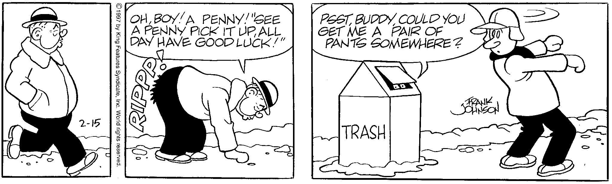 Animation OCR: 2-15 1997 by King Features SyndicateInc. World rights reserved. OHBOY! A PENNY! "SEE A PENNY PICK IT UPALL DAY HAVE GOOD LUCK!" PSSTCOULD YOU GET ME A PAIR OF PANTS SOMEWHERE? RIPPP TRASH BB FRANK JOHNSON 2-15 1997 by King Features SyndicateInc. World rights reserved . OHBOY ! A PENNY ! " SEE A PENNY PICK IT UPALL DAY HAVE GOOD LUCK ! " PSSTCOULD YOU GET ME A PAIR OF PANTS SOMEWHERE ? RIPPP TRASH BB FRANK JOHNSON