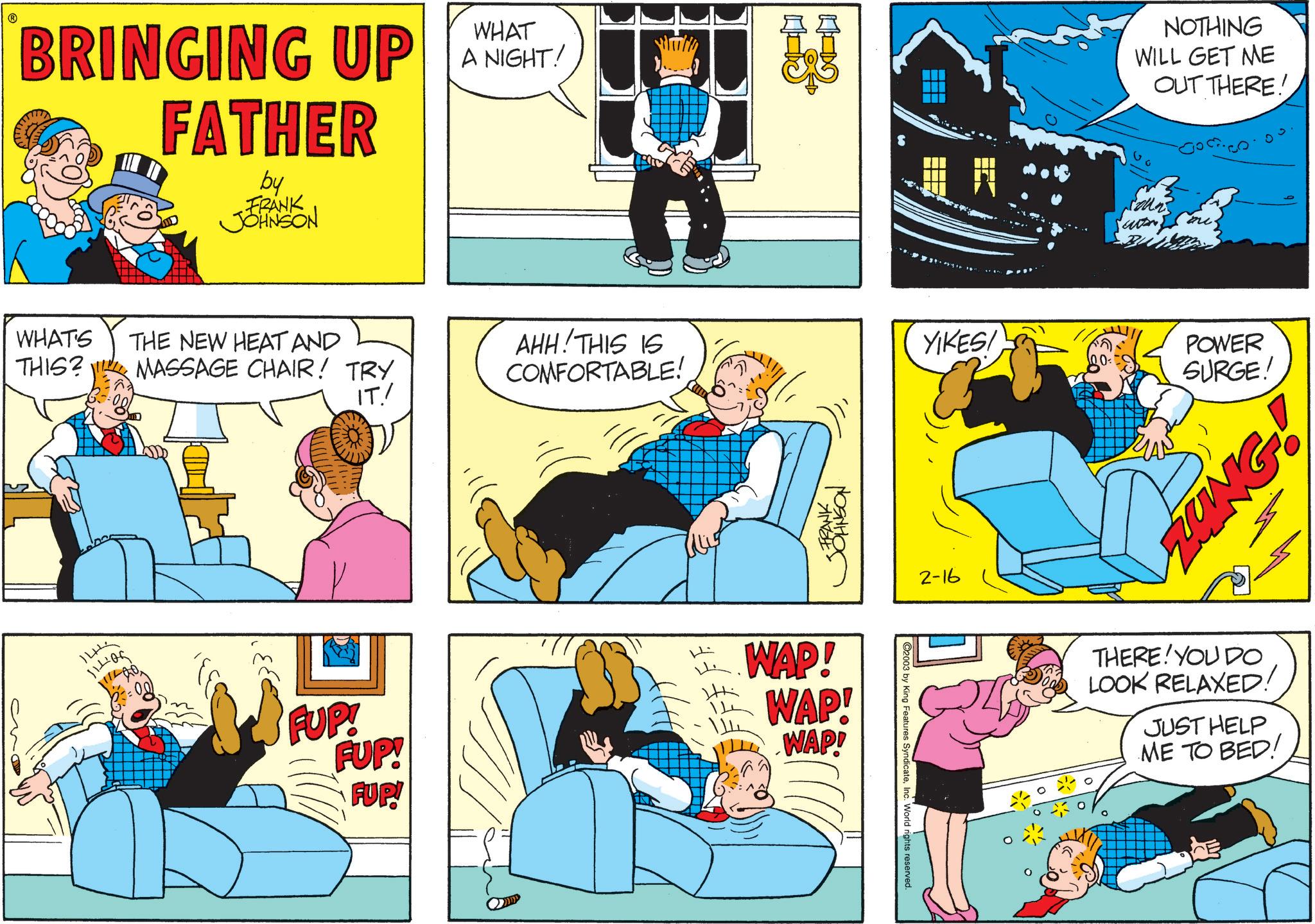 Comic book OCR: BRINGING UP FATHER by FRANK JOHNSON WHAT A NIGHT! 23 NOTHING WILL GET ME OUT THERE! WHAT'S THIS? THE NEW HEAT AND MASSAGE CHAIR! TRY AHH! THIS IS COMFORTABLE! YIKES! 100-1 POWER SURGE! IT./ 144 FRANK JOHNSON FUP! FUP! FUP! WAP! WAP! WAP! C2003 by King Features SyndicateInc. World rights reserved. 2-16 THERE! YOU DO LOOK RELAXED! JUST HELP ME TO BED! BRINGING UP FATHER by FRANK JOHNSON WHAT A NIGHT ! 23 NOTHING WILL GET ME OUT THERE ! WHAT'S THIS ? THE NEW HEAT AND MASSAGE CHAIR ! TRY AHH ! THIS IS COMFORTABLE ! YIKES ! 100-1 POWER SURGE ! IT./ 144 FRANK JOHNSON FUP ! FUP ! FUP ! WAP ! WAP ! WAP ! C2003 by King Features SyndicateInc. World rights reserved . 2-16 THERE ! YOU DO LOOK RELAXED ! JUST HELP ME TO BED !