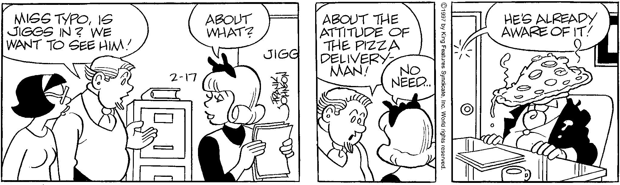 Conversation OCR: MISS TYPO15 JIGGS IN? WE WANT TO SEE HIM! 2-17 ABOUT WHAT? JIGG ABOUT THE ATTITUDE OF THE PIZZA DELIVERY MAN! ??????? FRANK NO NEED... 1997 by King Features SyndicateInc. World rights reserved. HE'S ALREADY AWARE OF IT! MISS TYPO15 JIGGS IN ? WE WANT TO SEE HIM ! 2-17 ABOUT WHAT ? JIGG ABOUT THE ATTITUDE OF THE PIZZA DELIVERY MAN ! ??????? FRANK NO NEED ... 1997 by King Features SyndicateInc. World rights reserved . HE'S ALREADY AWARE OF IT !