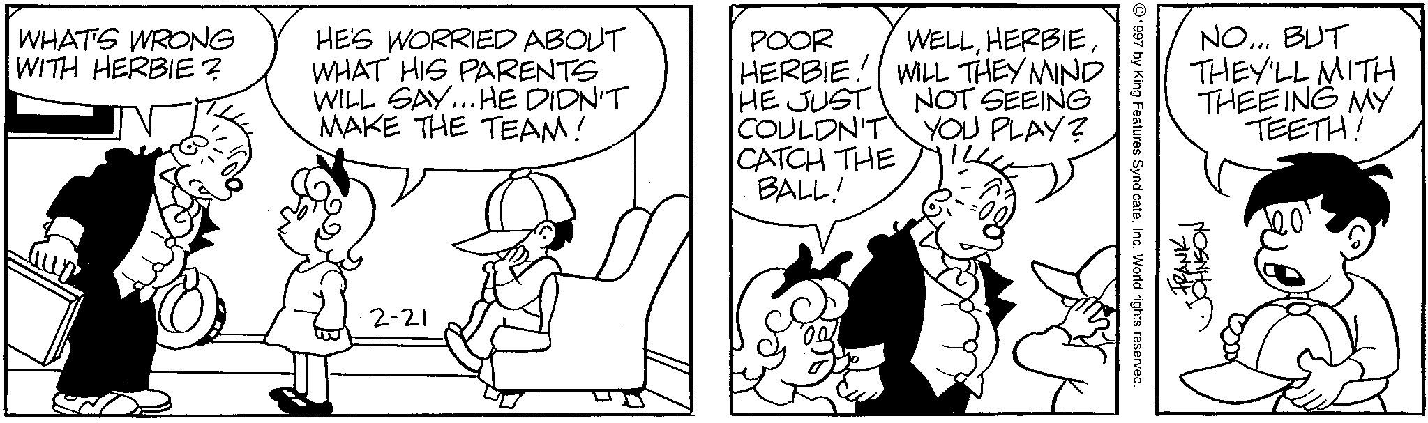 Interaction OCR: WHAT'S WRONG WITH HERBIE? HE'S WORRIED ABOUT WHAT HIS PARENTS WILL SAY...HE DIDN'T MAKE THE TEAM! POOR WELLHERBIE! WILL THEY MIND HE JUST NOT SEEING COULDN'T CATCH THE BALL! YOU PLAY? 2-21 1997 by King Features SyndicateInc. World rights reserved. NO... BUT THEY'LL WITH THEEING MY TEETH! FRANK JOHNSON WHAT'S WRONG WITH HERBIE ? HE'S WORRIED ABOUT WHAT HIS PARENTS WILL SAY ... HE DIDN'T MAKE THE TEAM ! POOR WELLHERBIE ! WILL THEY MIND HE JUST NOT SEEING COULDN'T CATCH THE BALL ! YOU PLAY ? 2-21 1997 by King Features SyndicateInc. World rights reserved . NO ... BUT THEY'LL WITH THEEING MY TEETH ! FRANK JOHNSON