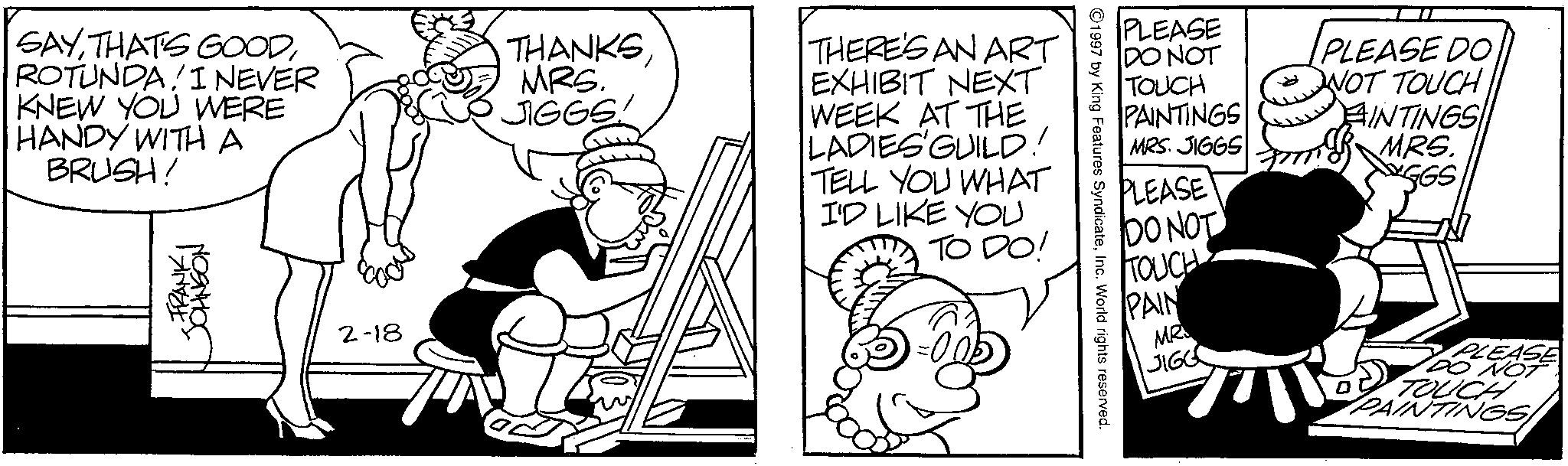 Animation OCR: SAYROTUNDAI NEVER KNEW YOU WERE HANDY WITH A BRUSH! FRANKI JOHNSON 2-18 THANKS MRS. JIGGS! THERE'S AN ART EXHIBIT NEXT WEEK AT THE LADIES GUILD! TELL YOU WHAT I'D LIKE YOU TO DO! 1997 by King Features SyndicateInc. World rights reserved. PLEASE DO NOT TOUCH PAINTINGS MRS. JIGGS SANOSTI PLEASE DO NOT TOUCHAINTINGS MRS. GGS PLEASE DO NOT TOUCH PAIN MR JIGG PLEASE DO NOT ? TOUCH PAINTINGS/ SAYTHAT'S GOODROTUNDAI NEVER KNEW YOU WERE HANDY WITH A BRUSH ! FRANKI JOHNSON 2-18 THANKS MRS . JIGGS ! THERE'S AN ART EXHIBIT NEXT WEEK AT THE LADIES GUILD ! TELL YOU WHAT I'D LIKE YOU TO DO ! 1997 by King Features SyndicateInc. World rights reserved . PLEASE DO NOT TOUCH PAINTINGS MRS . JIGGS SANOSTI PLEASE DO NOT TOUCHAINTINGS MRS . GGS PLEASE DO NOT TOUCH PAIN MR JIGG PLEASE DO NOT ? TOUCH PAINTINGS /