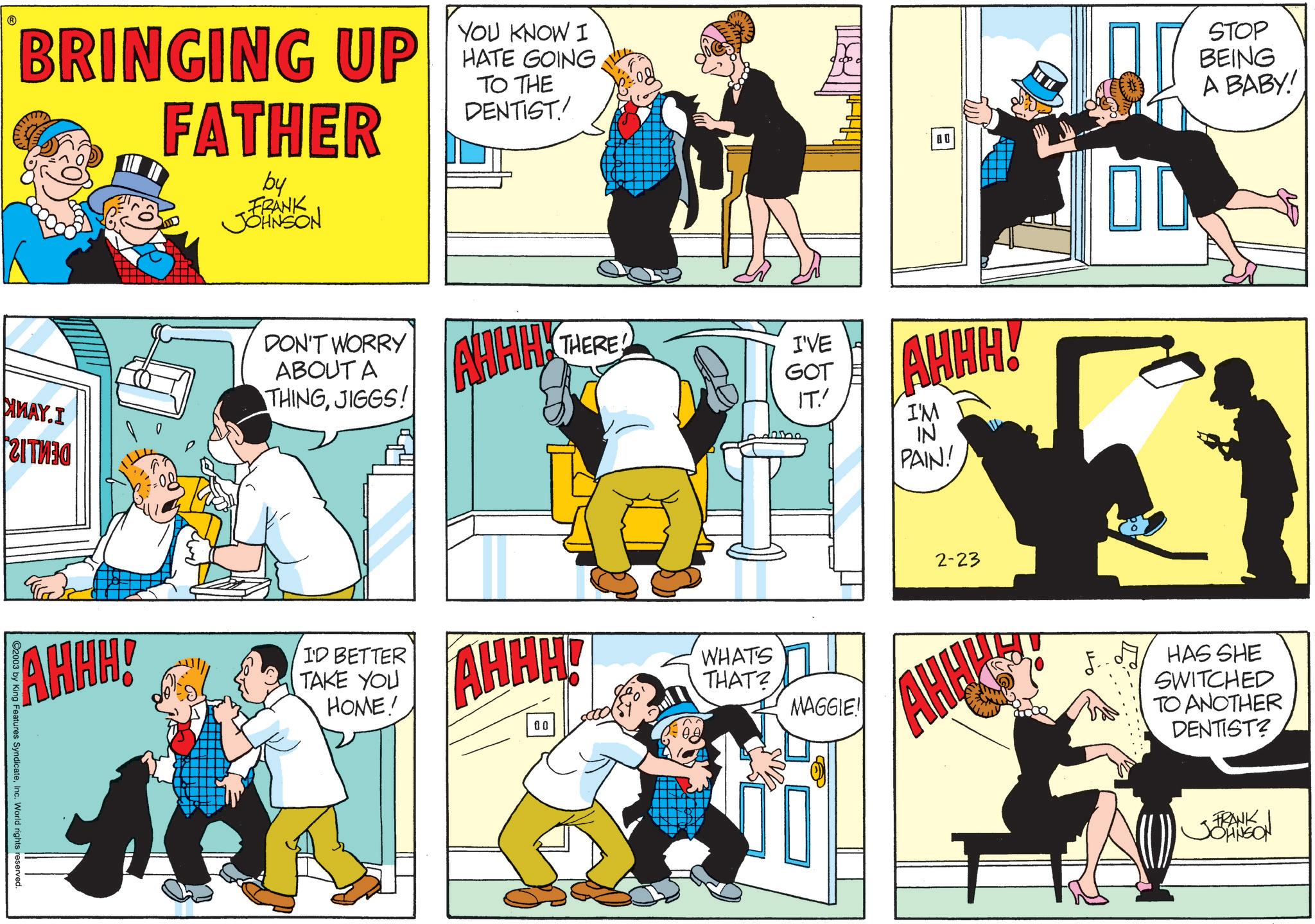 Publication OCR: ? BRINGING UP FATHER by FRANK JOHNSON YOU KNOW I HATE GOING TO THE DENTIST MMAY.I ??????? DON'T WORRY ABOUT A THINGJIGGS! AHHH! I'D BETTER TAKE YOU HOME! C2003 by King Features SyndicateInc. World rights reserved. AHHHY THERE I'VE GOT IT.' AHHH! 00 AHHH! I'M IN PAIN! 2-23 STOP BEING A BABY! WHATS THAT? MAGGIE! AHH! HAS SHE SWITCHED TO ANOTHER DENTIST? FRANK JOHNSON ? BRINGING UP FATHER by FRANK JOHNSON YOU KNOW I HATE GOING TO THE DENTIST MMAY.I ??????? DON'T WORRY ABOUT A THINGJIGGS ! AHHH ! I'D BETTER TAKE YOU HOME ! C2003 by King Features SyndicateInc. World rights reserved . AHHHY THERE I'VE GOT IT . ' AHHH ! 00 AHHH ! I'M IN PAIN ! 2-23 STOP BEING A BABY ! WHATS THAT ? MAGGIE ! AHH ! HAS SHE SWITCHED TO ANOTHER DENTIST ? FRANK JOHNSON
