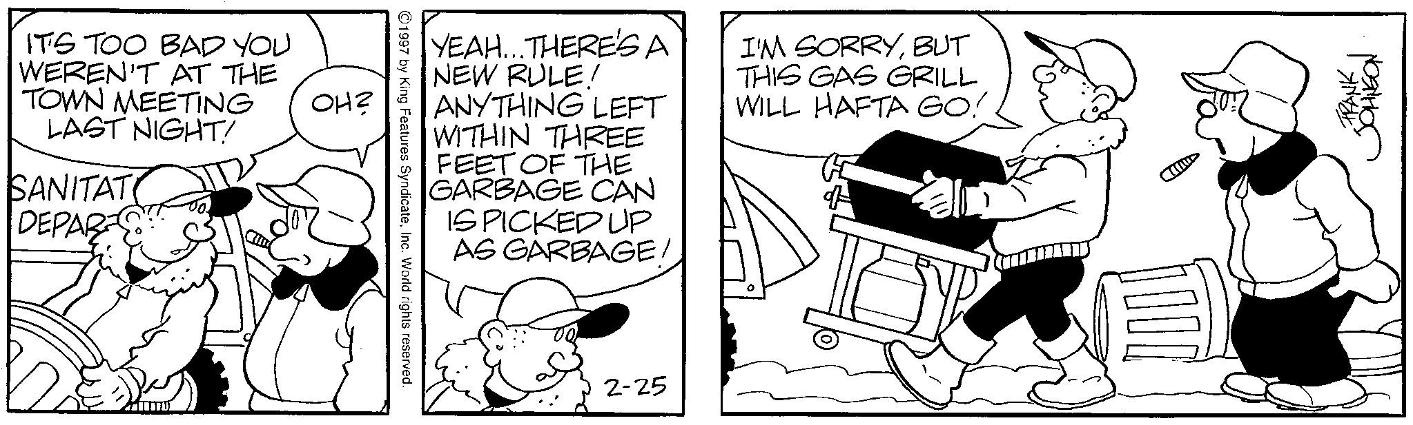 Comics OCR: IT'S TOO BAD YOU WEREN'T AT THE TOWN MEETING LAST NIGHT! SANITAT DEPAR OH? YEAH...THERE'SA NEW RULE! ANYTHING LEFT WITHIN THREE FEET OF THE GARBAGE CAN IS PICKED UP AS GARBAGE/ I'M SORRYBUT THIS GAS GRILL WILL HAFTA GO! 1997 by King Features SyndicateInc. World rights reserved. 2-25 1000 FRANK JOHNSON IT'S TOO BAD YOU WEREN'T AT THE TOWN MEETING LAST NIGHT ! SANITAT DEPAR OH ? YEAH ... THERE'SA NEW RULE ! ANYTHING LEFT WITHIN THREE FEET OF THE GARBAGE CAN IS PICKED UP AS GARBAGE / I'M SORRYBUT THIS GAS GRILL WILL HAFTA GO ! 1997 by King Features SyndicateInc. World rights reserved . 2-25 1000 FRANK JOHNSON
