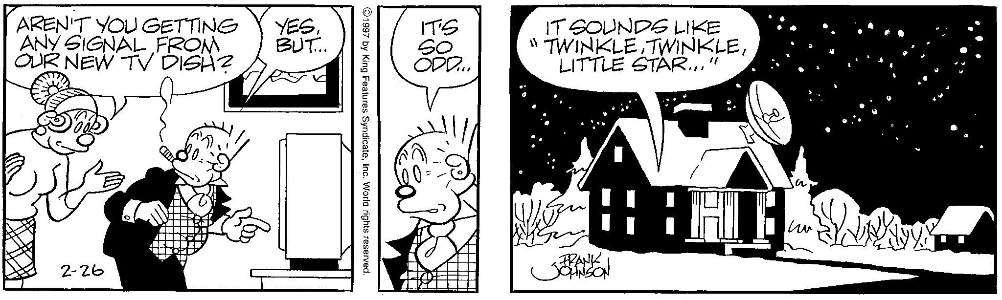Animation OCR: AREN'T YOU GETTING ANY SIGNAL FROM OUR NEW TV DISH? 2-26 YESBUT... IT'S ODD... IT SOUNDS LIKE "TWINKLE TWINKLELITTLE STAR..." 1997 by King Features SyndicateInc. World rights reserved. JERANSION ?? AREN'T YOU GETTING ANY SIGNAL FROM OUR NEW TV DISH ? 2-26 YESBUT ... IT'S ODD ... IT SOUNDS LIKE " TWINKLE TWINKLELITTLE STAR ... " 1997 by King Features SyndicateInc. World rights reserved . JERANSION ??