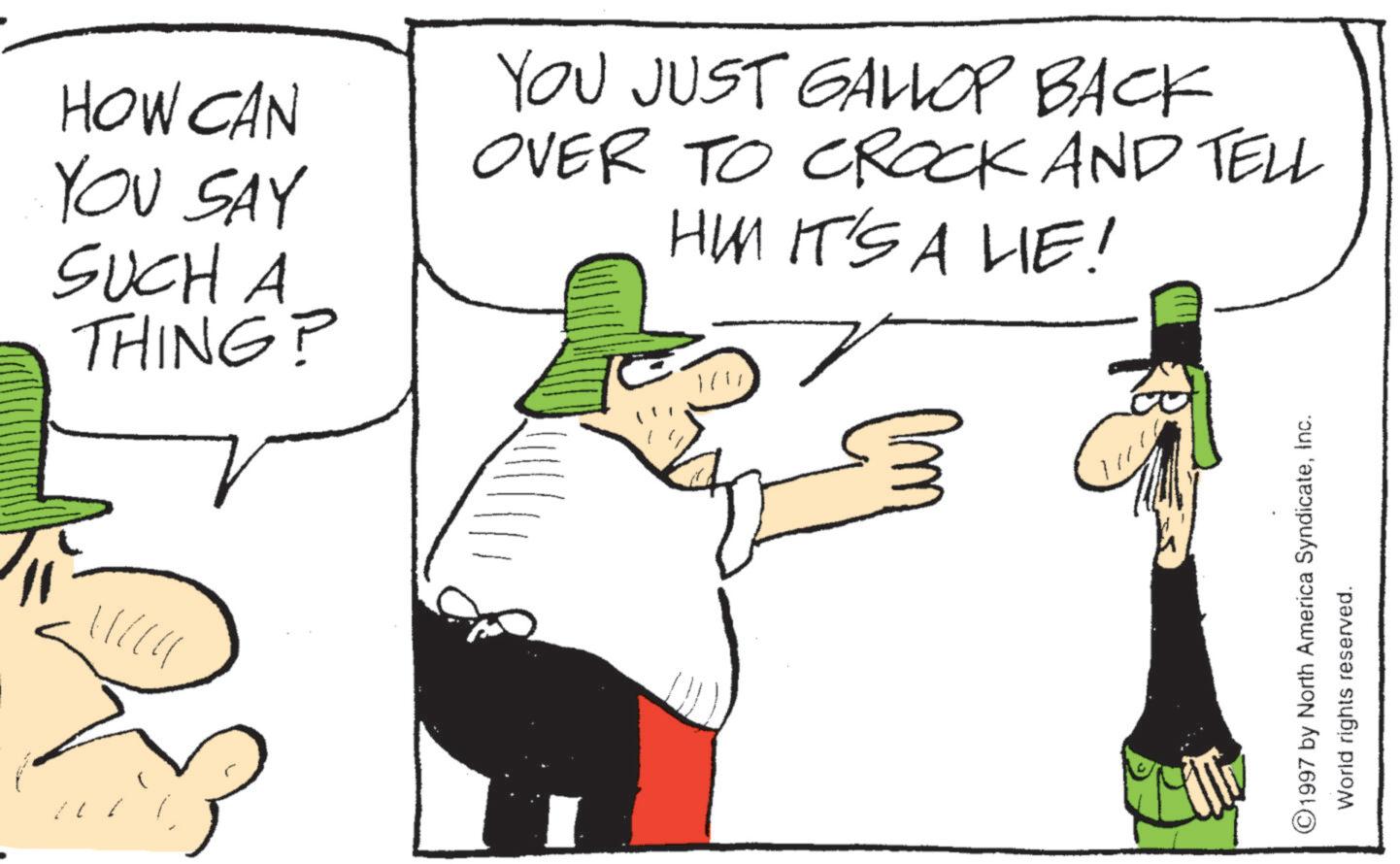 Sun hat OCR: HOW CAN YOU SAY SUCH A THING? YOU JUST GALLOP BACK OVER TO CROCK AND TELL HIM IT'S A LIE! ©1997 by North America SyndicateInc. World rights reserved. HOW CAN YOU SAY SUCH A THING ? YOU JUST GALLOP BACK OVER TO CROCK AND TELL HIM IT'S A LIE ! © 1997 by North America SyndicateInc. World rights reserved .