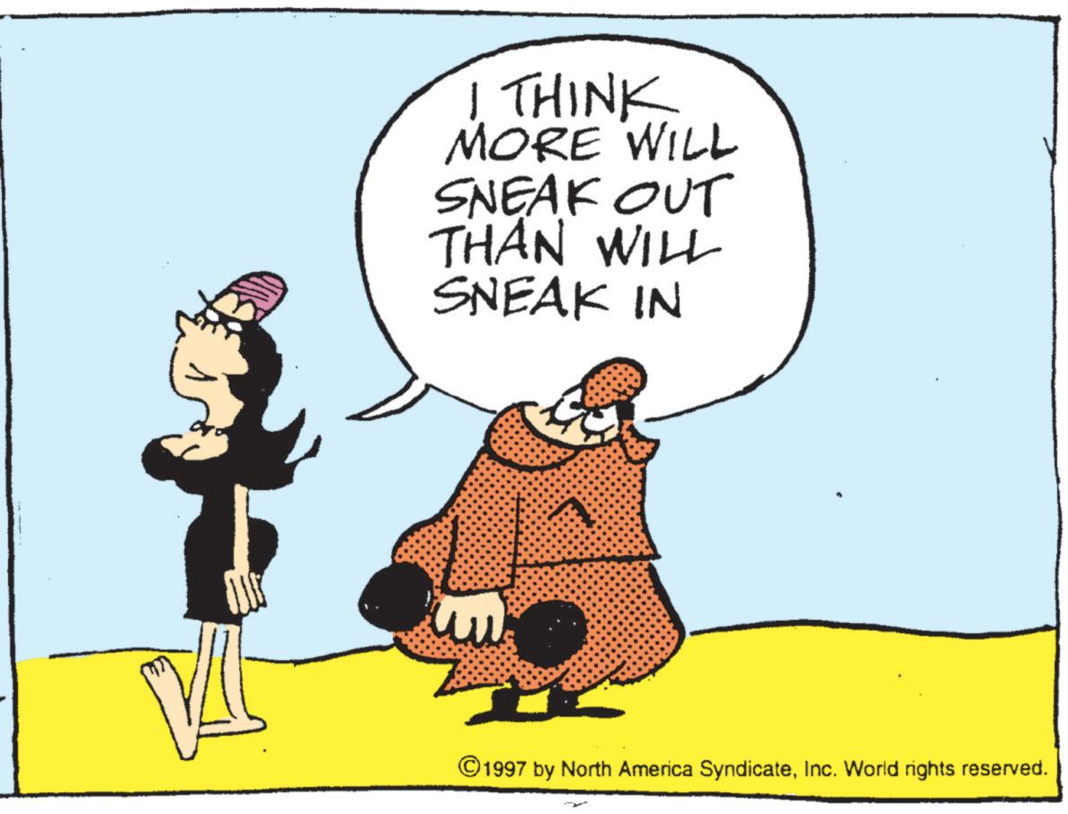Fictional character OCR: I THINK MORE WILL SNEAK OUT THAN WILL SNEAK IN ©1997 by North America SyndicateInc. World rights reserved. I THINK MORE WILL SNEAK OUT THAN WILL SNEAK IN © 1997 by North America SyndicateInc. World rights reserved .