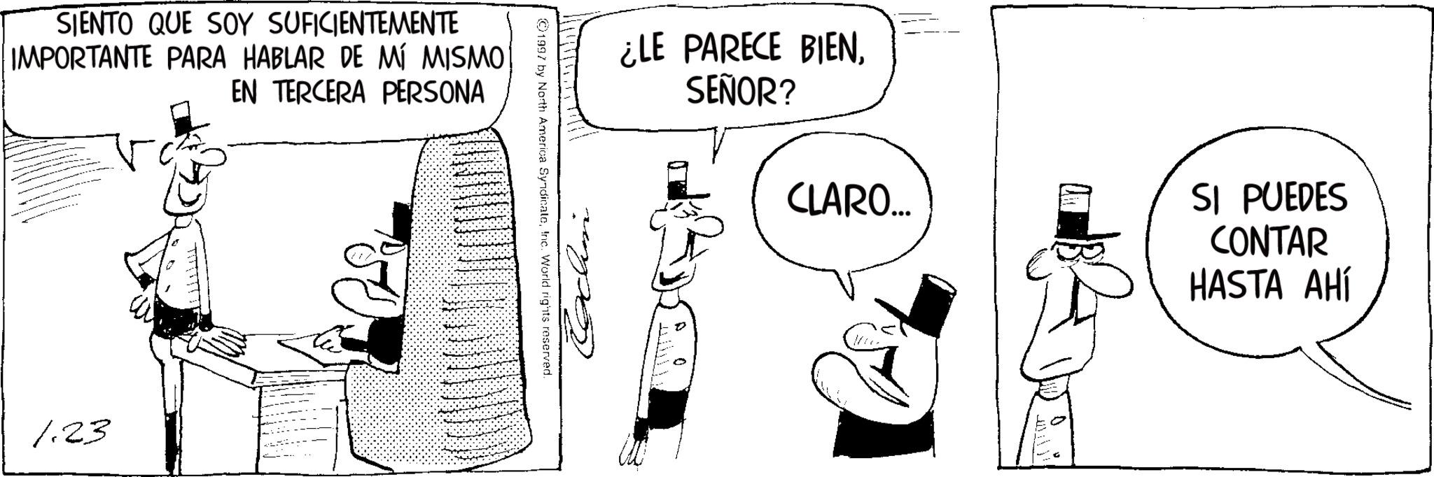 Photo caption OCR: SIENTO QUE SOY SUFICIENTEMENTE IMPORTANTE PARA HABLAR DE MÍ MISMO EN TERCERA PERSONA 1.23 ©1997 by North America SyndicateInc. World rights reserved. Cochin ¿LE PARECE BIENSEÑOR? CLARO... ? SI PUEDES CONTAR HASTA AHÍ SIENTO QUE SOY SUFICIENTEMENTE IMPORTANTE PARA HABLAR DE MÍ MISMO EN TERCERA PERSONA 1.23 © 1997 by North America SyndicateInc. World rights reserved . Cochin ¿ LE PARECE BIENSEÑOR ? CLARO ... ? SI PUEDES CONTAR HASTA AHÍ