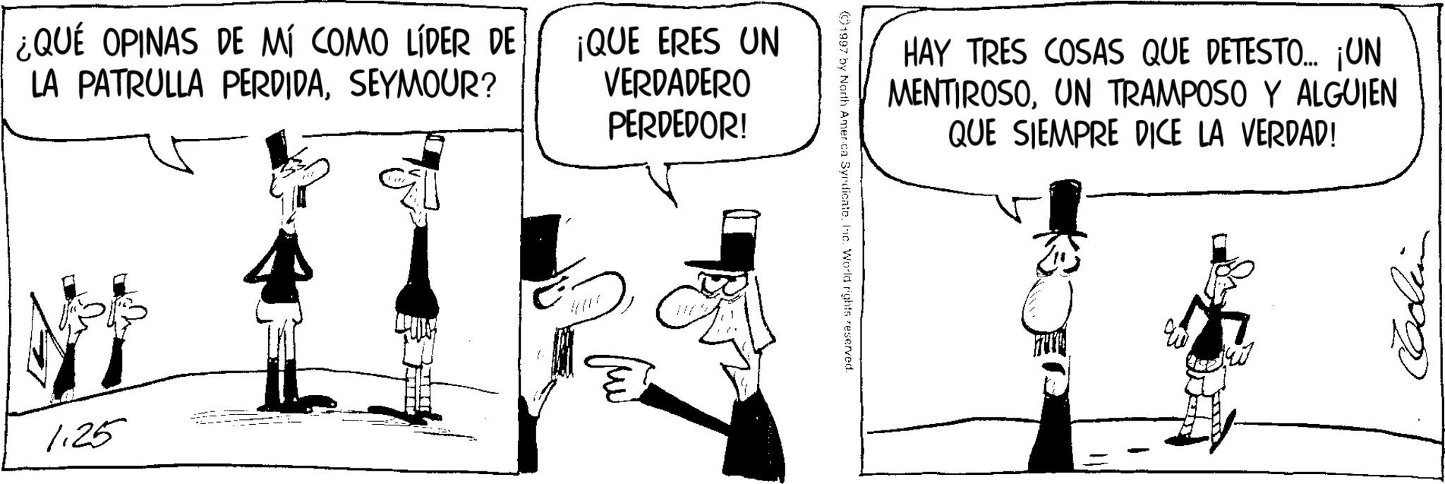 Photo caption OCR: ¿QUÉ OPINAS DE MÍ COMO LÍDER DE LA PATRULLA PERDIDASEYMOUR? ¡QUE ERES UN VERDADERO PERDEDOR! 1.25 HAY TRES COSAS QUE DETESTO.... ¡UN MENTIROSOUN TRAMPOSO Y ALGUIEN QUE SIEMPRE DICE LA VERDAD! 1997 by North America SyndicateInc. World rights reserved. ¿ QUÉ OPINAS DE MÍ COMO LÍDER DE LA PATRULLA PERDIDASEYMOUR ? ¡ QUE ERES UN VERDADERO PERDEDOR ! 1.25 HAY TRES COSAS QUE DETESTO .... ¡ UN MENTIROSOUN TRAMPOSO Y ALGUIEN QUE SIEMPRE DICE LA VERDAD ! 1997 by North America SyndicateInc. World rights reserved .