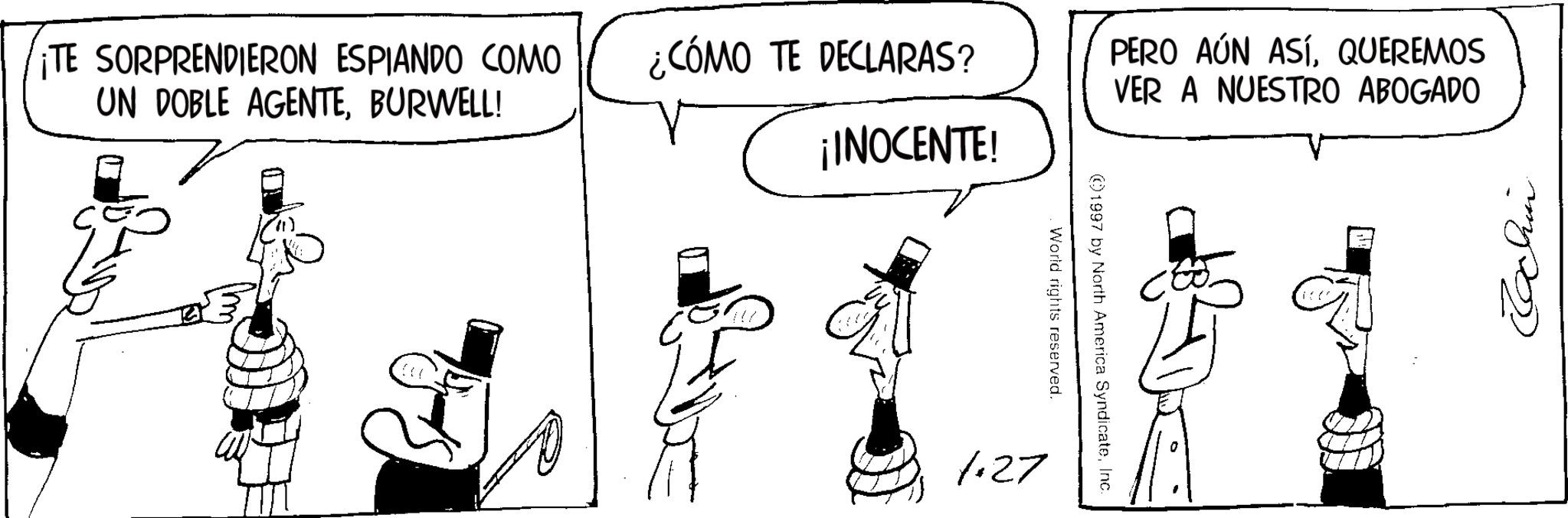Costume Hat OCR: ¡TE SORPRENDIERON ESPIANDO COMO UN DOBLE AGENTEBURWELL! ¿CÓMO TE DECLARAS? PERO AÚN ASÍQUEREMOS VER A NUESTRO ABOGADO ¡INOCENTE! 1.27 ©1997 by North America SyndicateInc. World rights reserved. Echin ¡ TE SORPRENDIERON ESPIANDO COMO UN DOBLE AGENTEBURWELL ! ¿ CÓMO TE DECLARAS ? PERO AÚN ASÍQUEREMOS VER A NUESTRO ABOGADO ¡ INOCENTE ! 1.27 © 1997 by North America SyndicateInc. World rights reserved . Echin