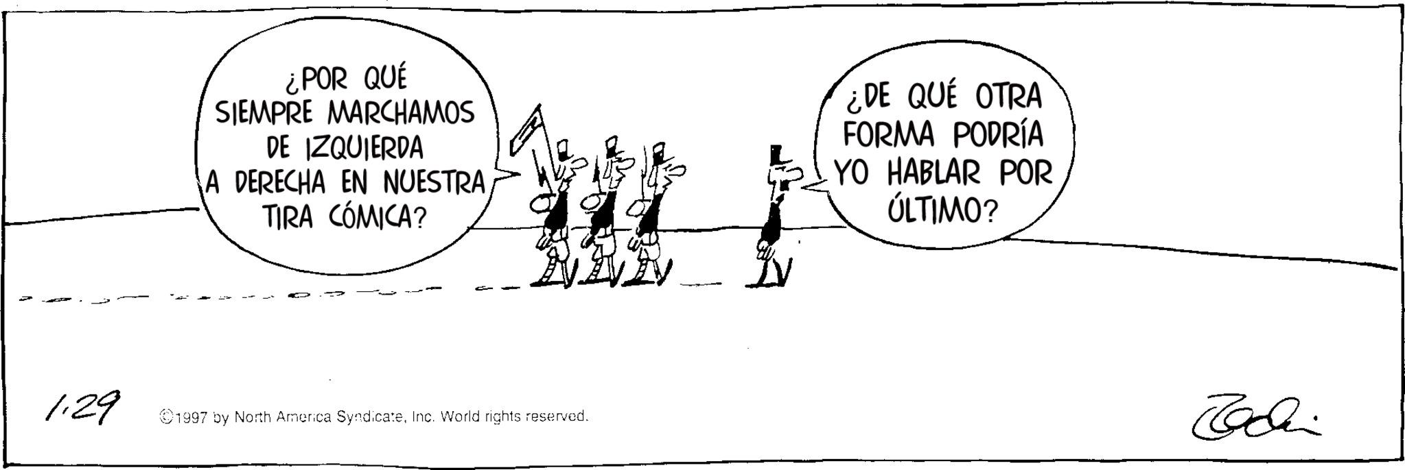 Fiction OCR: ¿POR QUÉ SIEMPRE MARCHAMOS DE IZQUIERDA A DERECHA EN NUESTRA. TIRA CÓMICA? 1.29 1997 by North America SyndicateInc. World rights reserved. IV ¿DE QUÉ OTRA FORMA PODRÍA YO HABLAR POR ÚLTIMO? Tadi ¿ POR QUÉ SIEMPRE MARCHAMOS DE IZQUIERDA A DERECHA EN NUESTRA . TIRA CÓMICA ? 1.29 1997 by North America SyndicateInc. World rights reserved . IV ¿ DE QUÉ OTRA FORMA PODRÍA YO HABLAR POR ÚLTIMO ? Tadi