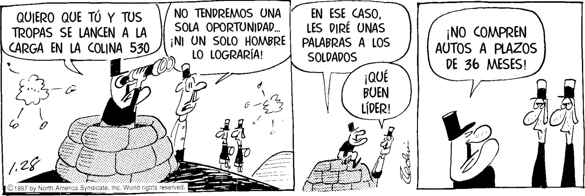 Animated cartoon OCR: QUIERO QUE TÚ Y TUS TROPAS SE LANCEN A LA CARGA EN LA COLINA 530. NO TENDREMOS UNA SOLA OPORTUNIDAD... ¡NI UN SOLO HOMBRE LO LOGRARÍA! EN ESE CASOLES DIRÉ UNAS W E 1.28 ©1997 by North America SyndicateInc. World rights reserved. E ¡NO COMPREN PALABRAS A LOS AUTOS A PLAZOS SOLDADOS DE 36 MESES! ¡QUÉ BUEN LÍDER! QUIERO QUE TÚ Y TUS TROPAS SE LANCEN A LA CARGA EN LA COLINA 530 . NO TENDREMOS UNA SOLA OPORTUNIDAD ... ¡ NI UN SOLO HOMBRE LO LOGRARÍA ! EN ESE CASOLES DIRÉ UNAS W E 1.28 © 1997 by North America SyndicateInc. World rights reserved . E ¡ NO COMPREN PALABRAS A LOS AUTOS A PLAZOS SOLDADOS DE 36 MESES ! ¡ QUÉ BUEN LÍDER !