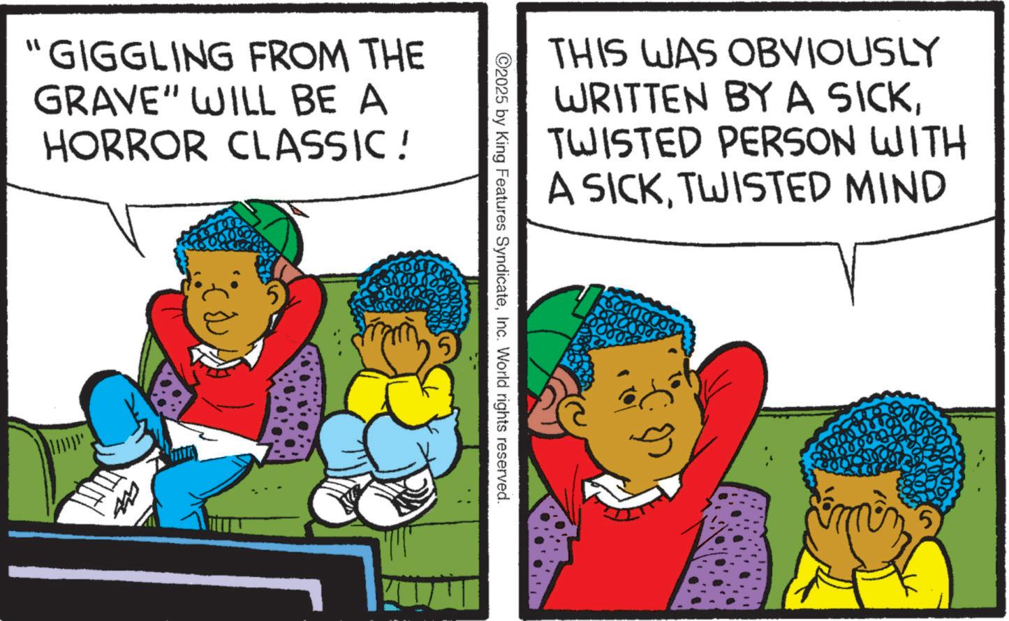 Animation OCR: "GIGGLING FROM THE GRAVE" WILL BE A HORROR CLASSIC! 5 5 THIS WAS OBVIOUSLY WRITTEN BY A SICKTWISTED PERSON WITH A SICKTWISTED MIND ©2025 by King Features SyndicateInc. World rights reserved. " GIGGLING FROM THE GRAVE " WILL BE A HORROR CLASSIC ! 5 5 THIS WAS OBVIOUSLY WRITTEN BY A SICKTWISTED PERSON WITH A SICKTWISTED MIND © 2025 by King Features SyndicateInc. World rights reserved .