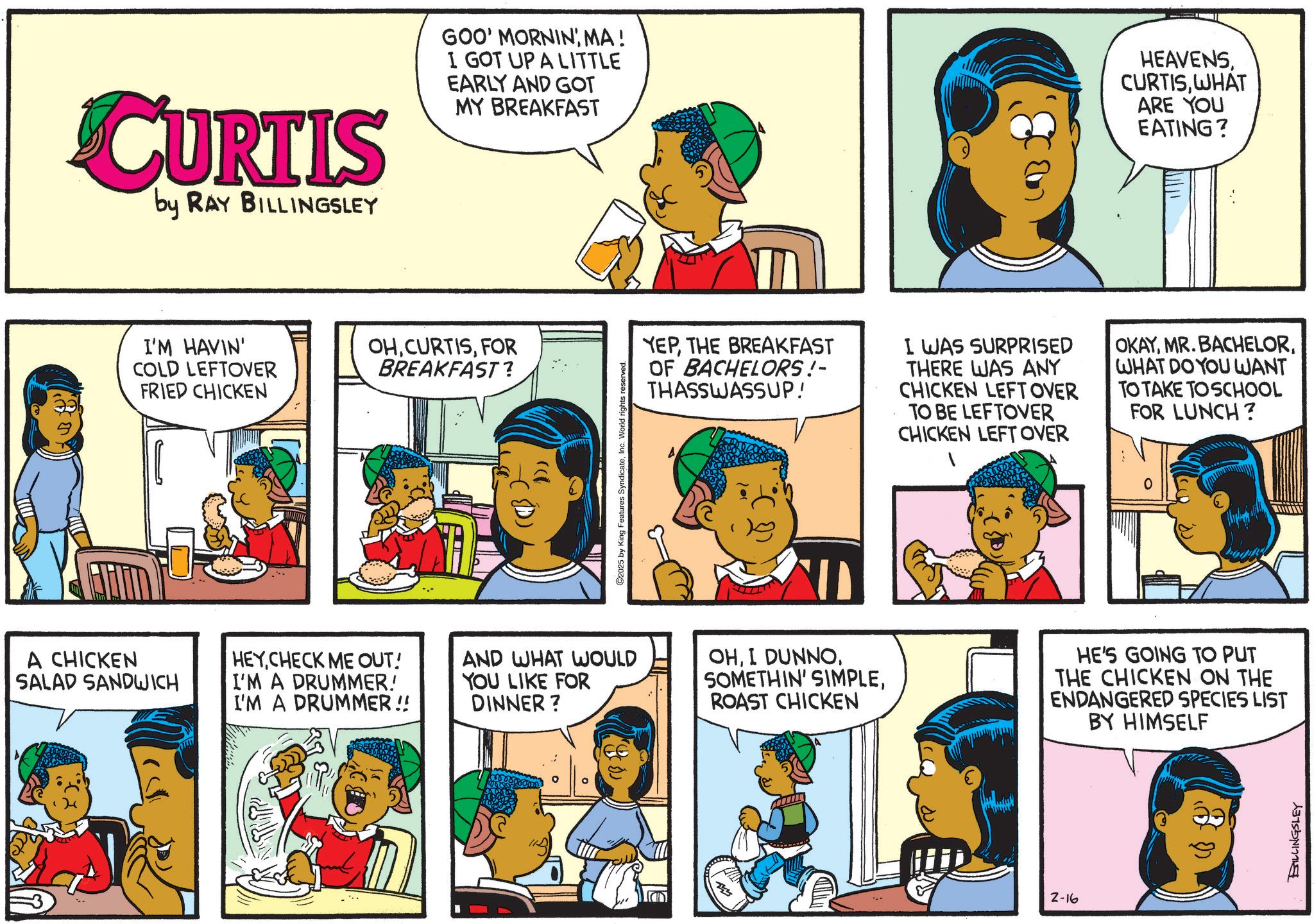 Animated cartoon OCR: CURTIS by RAY BILLINGSLEY GOO' MORNIN' MA! I GOT UP A LITTLE EARLY AND GOT MY BREAKFAST I'M HAVIN' COLD LEFTOVER FRIED CHICKEN OHFOR BREAKFAST? 2025 by King Features SyndicateInc. World rights reserved. HEAVENSWHAT ARE YOU EATING? YEPTHE BREAKFAST OF BACHELORS!- THASSWASSUP! I WAS SURPRISED THERE WAS ANY CHICKEN LEFTOVER TO BE LEFTOVER CHICKEN LEFT OVER 1 OKAYWHAT DO YOU WANT TO TAKE TO SCHOOL FOR LUNCH? A CHICKEN SALAD SANDWICH HEYCHECK ME OUT! I'M A DRUMMER! I'M A DRUMMER!! AND WHAT WOULD YOU LIKE FOR DINNER? OHROAST CHICKEN HE'S GOING TO PUT THE CHICKEN ON THE ENDANGERED SPECIES LIST BY HIMSELF 2-16 BILLINGSLEY CURTIS by RAY BILLINGSLEY GOO ' MORNIN ' MA ! I GOT UP A LITTLE EARLY AND GOT MY BREAKFAST I'M HAVIN ' COLD LEFTOVER FRIED CHICKEN OHFOR BREAKFAST ? 2025 by King Features SyndicateInc. World rights reserved . HEAVENSWHAT ARE YOU EATING ? YEPTHE BREAKFAST OF BACHELORS ! - THASSWASSUP ! I WAS SURPRISED THERE WAS ANY CHICKEN LEFTOVER TO BE LEFTOVER CHICKEN LEFT OVER 1 OKAYMR . BACHELORWHAT DO YOU WANT TO TAKE TO SCHOOL FOR LUNCH ? A CHICKEN SALAD SANDWICH HEYCHECK ME OUT ! I'M A DRUMMER ! I'M A DRUMMER !! AND WHAT WOULD YOU LIKE FOR DINNER ? OHI DUNNOSOMETHIN ' SIMPLEROAST CHICKEN HE'S GOING TO PUT THE CHICKEN ON THE ENDANGERED SPECIES LIST BY HIMSELF 2-16 BILLINGSLEY