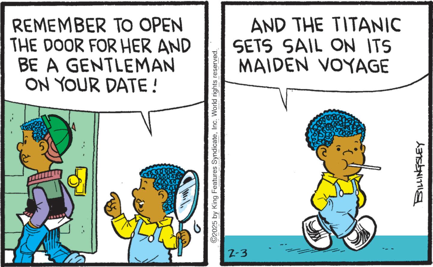 Fictional character OCR: REMEMBER TO OPEN THE DOOR FOR HER AND BE A GENTLEMAN ON YOUR DATE! ©2025 by King Features SyndicateInc. World rights reserved. 2-3 AND THE TITANIC SETS SAIL ON ITS MAIDEN VOYAGE BILLINGSLEY REMEMBER TO OPEN THE DOOR FOR HER AND BE A GENTLEMAN ON YOUR DATE ! © 2025 by King Features SyndicateInc. World rights reserved . 2-3 AND THE TITANIC SETS SAIL ON ITS MAIDEN VOYAGE BILLINGSLEY