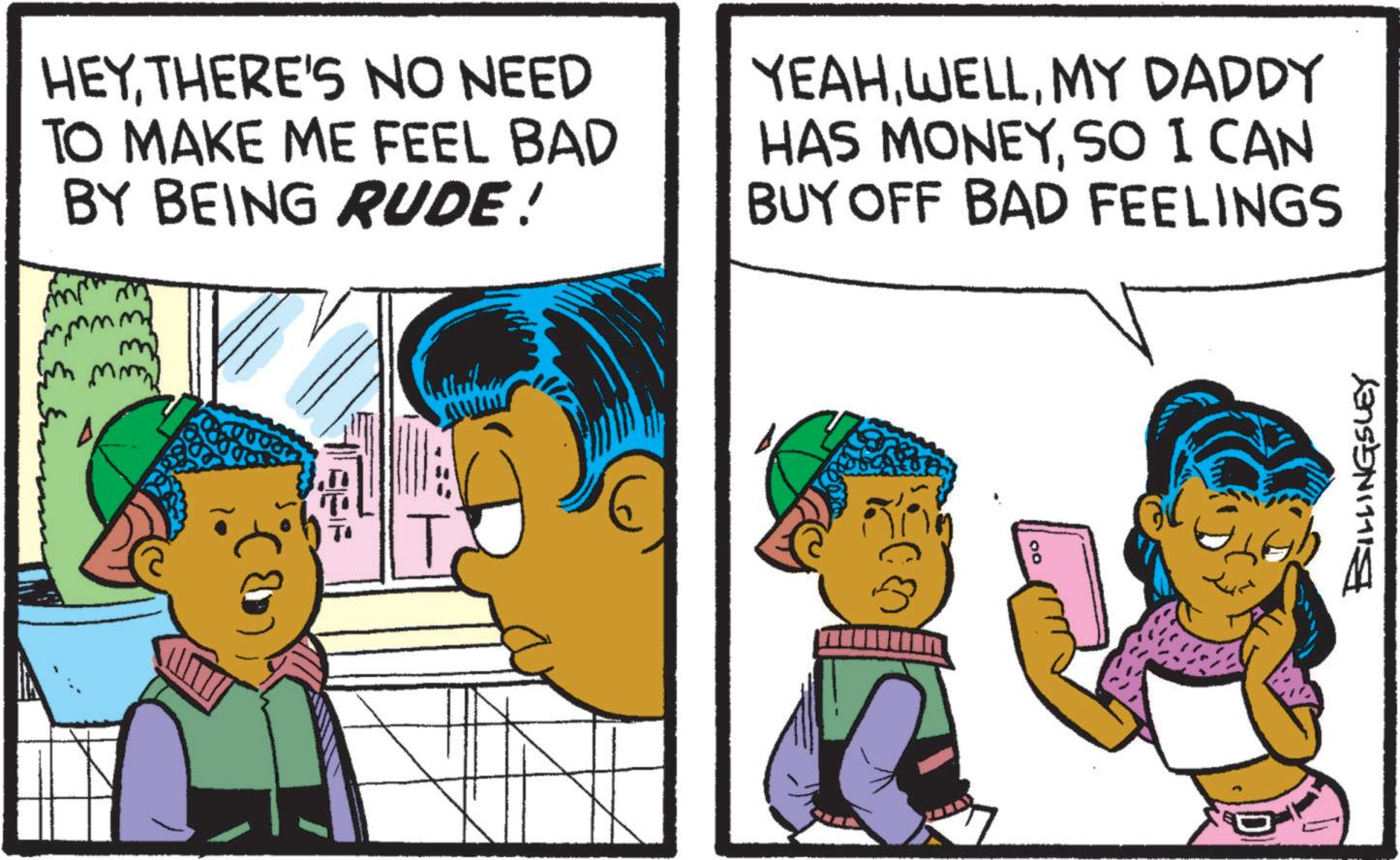 Comic book OCR: HEYTHERE'S NO NEED TO MAKE ME FEEL BAD BY BEING RUDE! mmm m mmm YEAHMY DADDY HAS MONEYSO I CAN BUY OFF BAD FEELINGS T BILLINGSLEY HEYTHERE'S NO NEED TO MAKE ME FEEL BAD BY BEING RUDE ! mmm m mmm YEAHMY DADDY HAS MONEYSO I CAN BUY OFF BAD FEELINGS T BILLINGSLEY