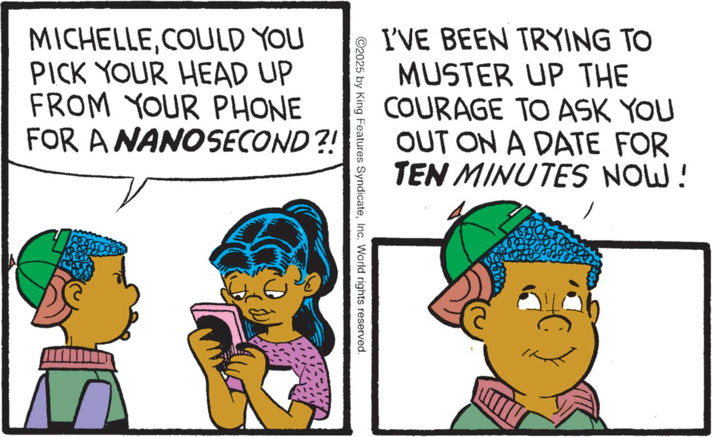 Child OCR: I'VE BEEN TRYING TO MUSTER UP THE COURAGE TO ASK YOU OUT ON A DATE FOR TEN MINUTES NOW! MICHELLECOULD YOU PICK YOUR HEAD UP FROM YOUR PHONE FOR A NANOSECOND?! 2025 by King Features SyndicateInc. World rights reserved. I'VE BEEN TRYING TO MUSTER UP THE COURAGE TO ASK YOU OUT ON A DATE FOR TEN MINUTES NOW ! MICHELLECOULD YOU PICK YOUR HEAD UP FROM YOUR PHONE FOR A NANOSECOND ?! 2025 by King Features SyndicateInc. World rights reserved .