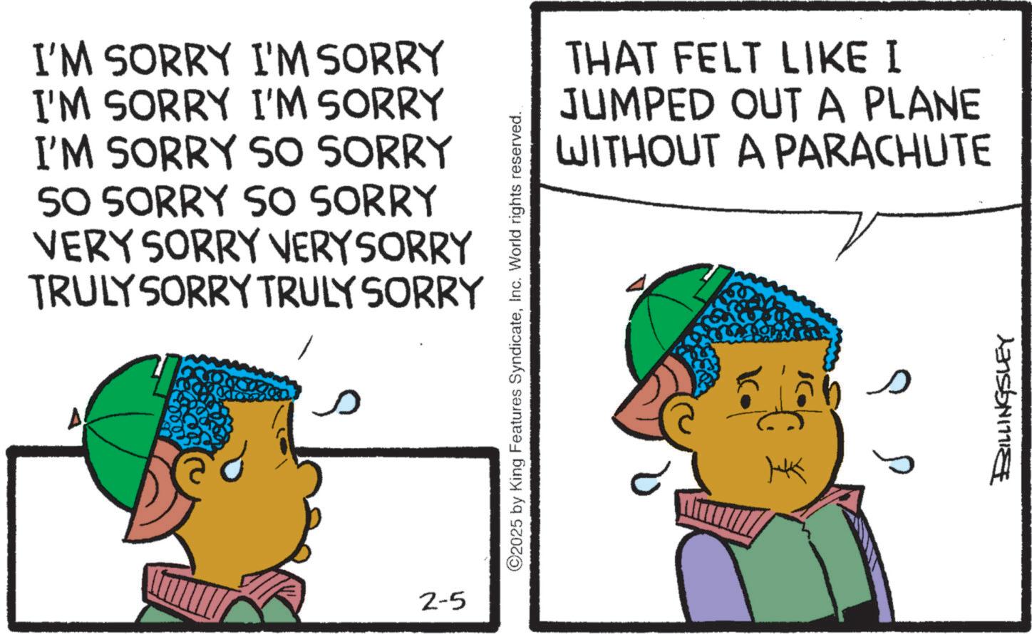 Animated cartoon OCR: I'M SORRY I'M SORRY I'M SORRY I'M SORRY I'M SORRY SO SORRY SO SORRY SO SORRY VERY SORRY VERY SORRY TRULY SORRY TRULY SORRY 2-5 ©2025 by King Features SyndicateInc. World rights reserved. ? THAT FELT LIKE I JUMPED OUT A PLANE WITHOUT A PARACHUTE HK BILLINGSLEY I'M SORRY I'M SORRY I'M SORRY I'M SORRY I'M SORRY SO SORRY SO SORRY SO SORRY VERY SORRY VERY SORRY TRULY SORRY TRULY SORRY 2-5 © 2025 by King Features SyndicateInc. World rights reserved . ? THAT FELT LIKE I JUMPED OUT A PLANE WITHOUT A PARACHUTE HK BILLINGSLEY