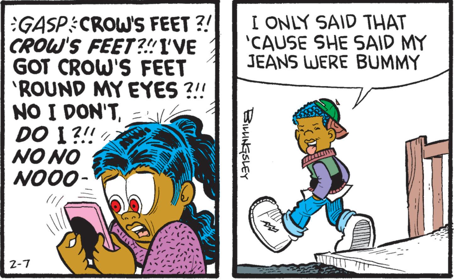Publication OCR: GASP CROW'S FEET ?! CROW'S FEET?!! I'VE GOT CROW'S FEET 'ROUND MY EYES?!! NO I DON'TDO I ?!! NO NO NOOO- I ONLY SAID THAT 'CAUSE SHE SAID MY JEANS WERE BUMMY BILLINGSLEY 2-7 GASP CROW'S FEET ? ! CROW'S FEET ? !! I'VE GOT CROW'S FEET ' ROUND MY EYES ? !! NO I DON'TDO I ? !! NO NO NOOO- I ONLY SAID THAT ' CAUSE SHE SAID MY JEANS WERE BUMMY BILLINGSLEY 2-7