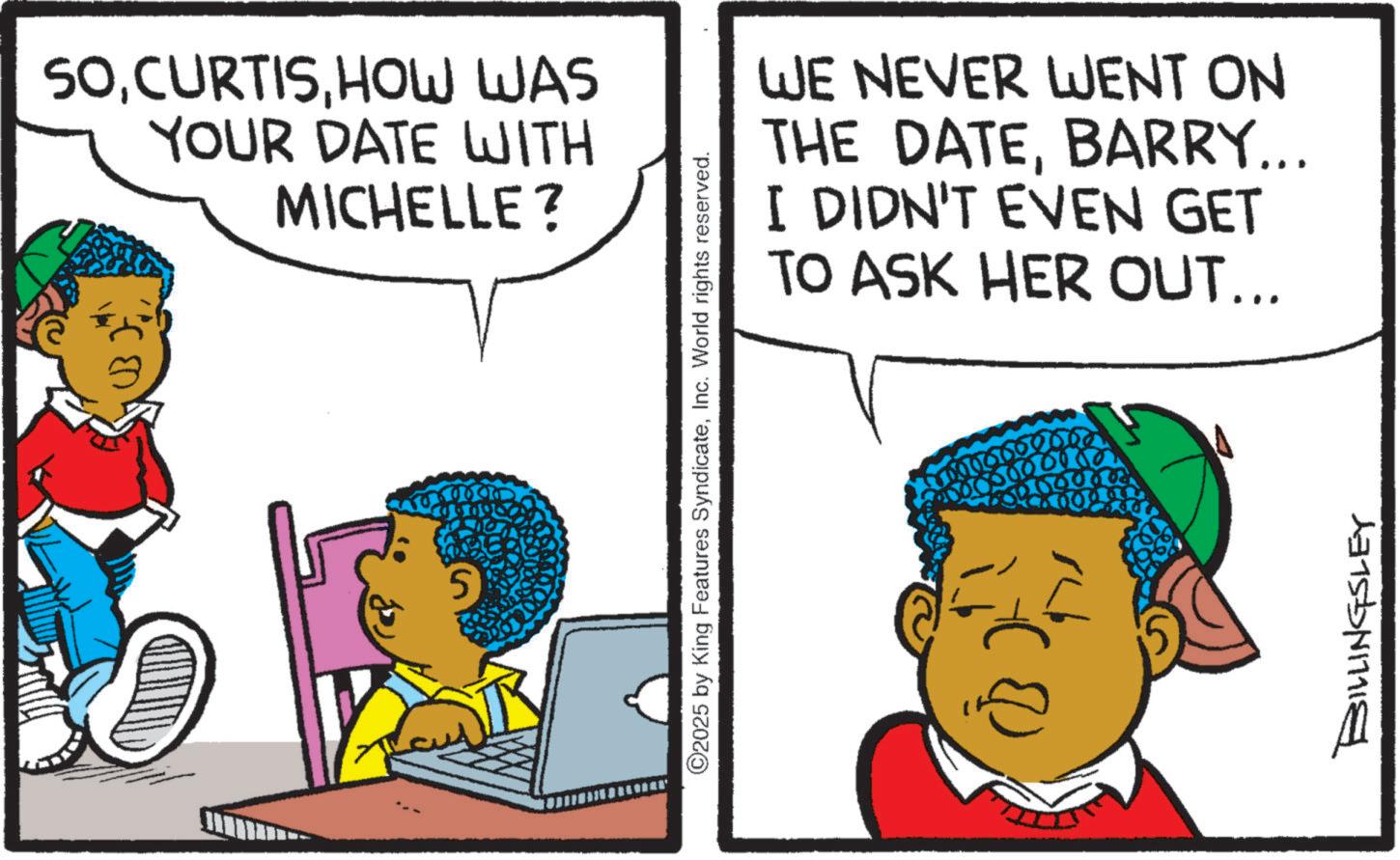 Graphics OCR: SOHOW WAS YOUR DATE WITH MICHELLE? 5 WE NEVER WENT ON THE DATEBARRY... I DIDN'T EVEN GET TO ASK HER OUT... ©2025 by King Features SyndicateInc. World rights reserved. 00000 6006 BILLINGSLEY SOHOW WAS YOUR DATE WITH MICHELLE ? 5 WE NEVER WENT ON THE DATEBARRY ... I DIDN'T EVEN GET TO ASK HER OUT ... © 2025 by King Features SyndicateInc. World rights reserved . 00000 6006 BILLINGSLEY