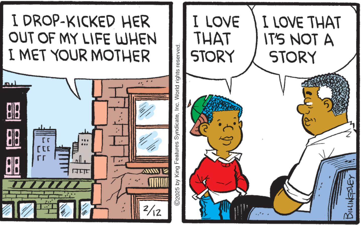 Animation OCR: 88 88 BIB [ [ I DROP-KICKED HER OUT OF MY LIFE WHEN I MET YOUR MOTHER 2/12 ©2025 by King Features SyndicateInc. World rights reserved. I LOVE THAT STORY I LOVE THAT IT'S NOT A STORY BILLINGSLEY 88 88 BIB [ [ I DROP - KICKED HER OUT OF MY LIFE WHEN I MET YOUR MOTHER 2/12 © 2025 by King Features SyndicateInc. World rights reserved . I LOVE THAT STORY I LOVE THAT IT'S NOT A STORY BILLINGSLEY