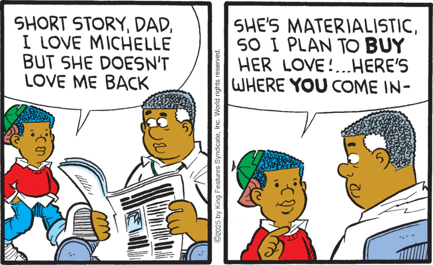Animated cartoon OCR: SHORT STORYI LOVE MICHELLE BUT SHE DOESN'T LOVE ME BACK SHE'S MATERIALISTICSO I PLAN TO BUY HER LOVE!... HERE'S WHERE YOU COME IN- ©2025 by King Features SyndicateInc. World rights reserved. SHORT STORYI LOVE MICHELLE BUT SHE DOESN'T LOVE ME BACK SHE'S MATERIALISTICSO I PLAN TO BUY HER LOVE ! ... HERE'S WHERE YOU COME IN- © 2025 by King Features SyndicateInc. World rights reserved .