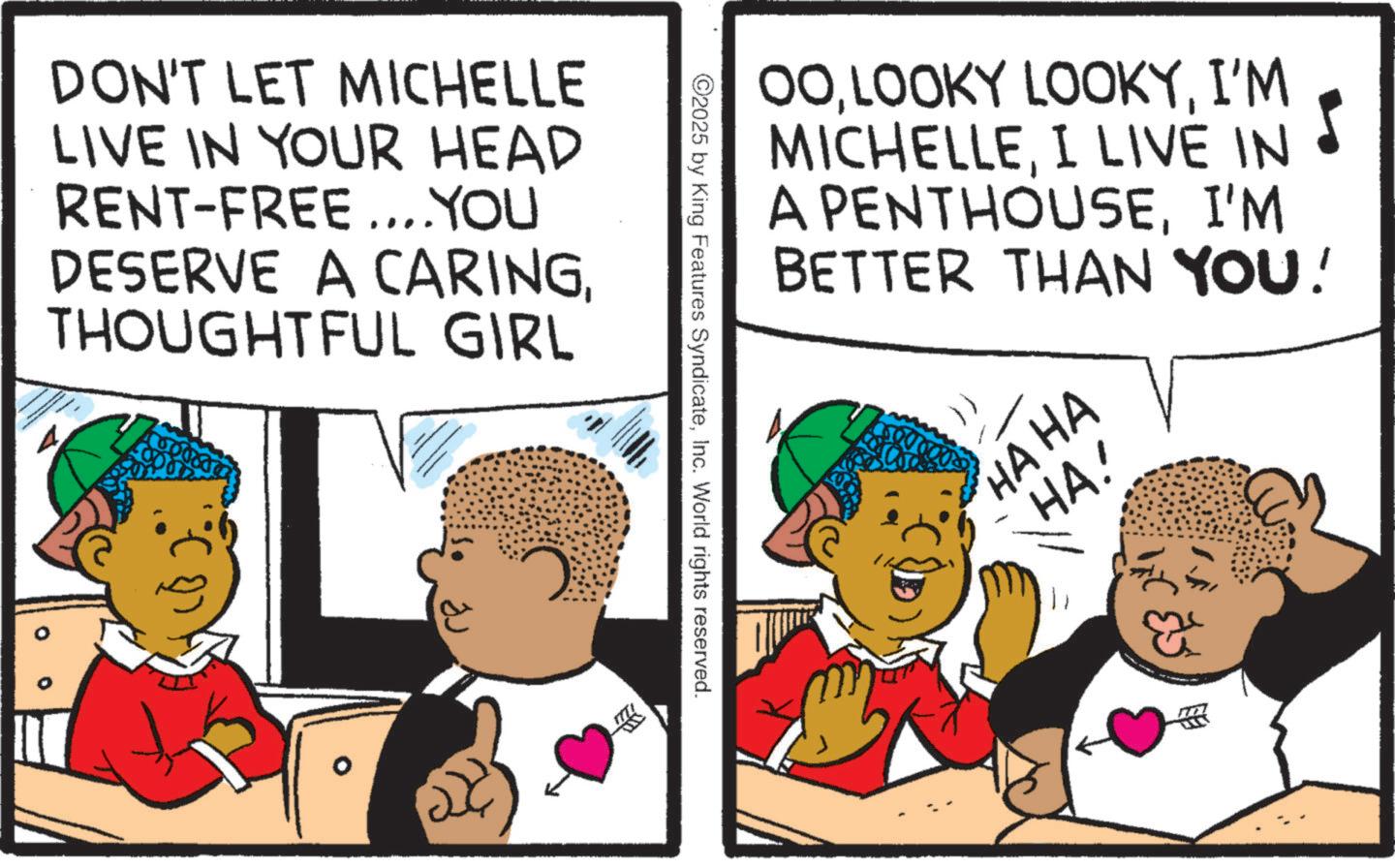 Fiction OCR: DON'T LET MICHELLE LIVE IN YOUR HEAD RENT-FREE....YOU DESERVE A CARINGTHOUGHTFUL GIRL 0 00I'M MICHELLEI LIVE IN A PENTHOUSEI'M BETTER THAN YOU! 2025 by King Features SyndicateInc. World rights reserved. HA HA HA! DON'T LET MICHELLE LIVE IN YOUR HEAD RENT - FREE .... YOU DESERVE A CARINGTHOUGHTFUL GIRL 0 00LOOKY LOOKYI'M MICHELLEI LIVE IN A PENTHOUSEI'M BETTER THAN YOU ! 2025 by King Features SyndicateInc. World rights reserved . HA HA HA !