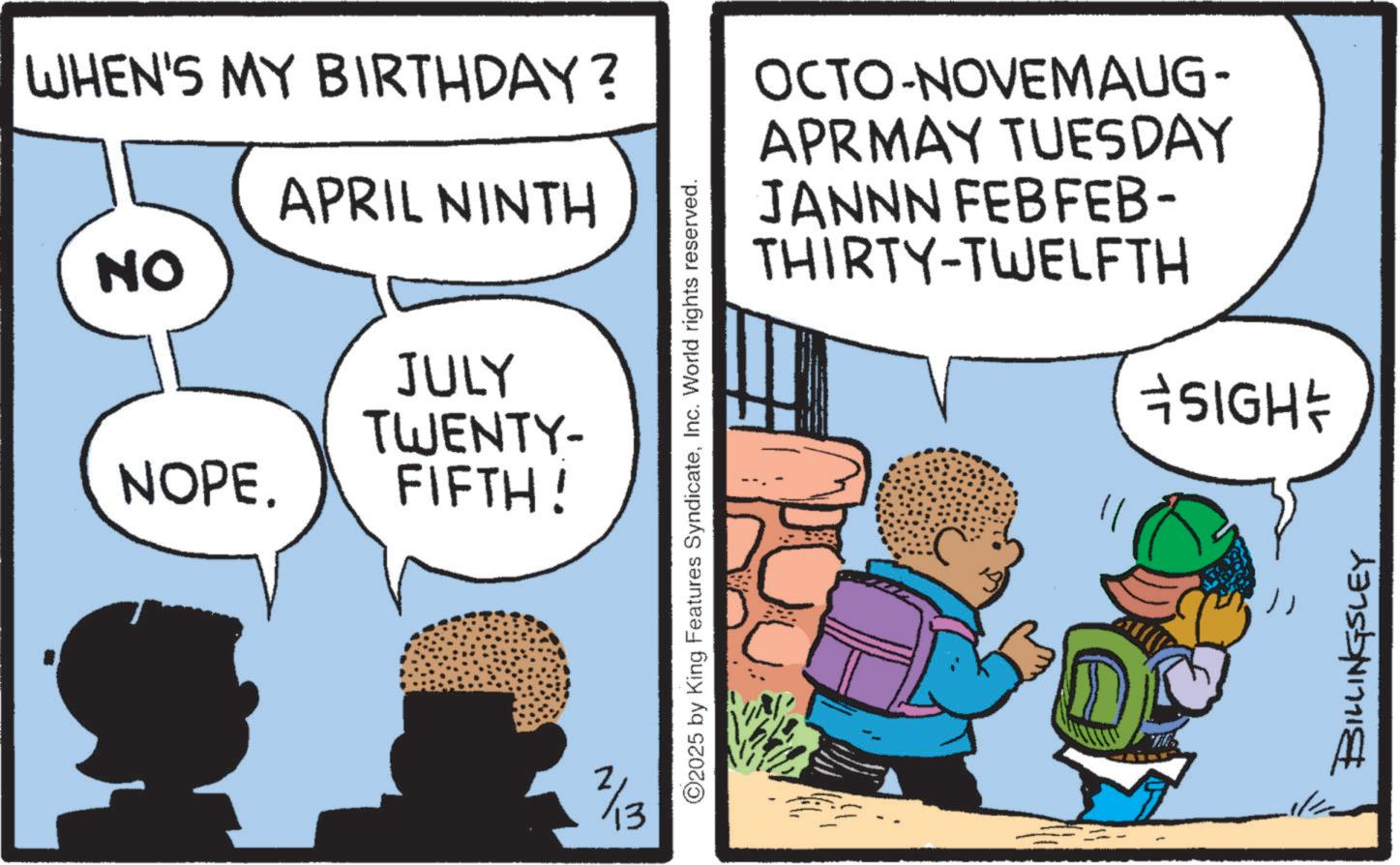 Photo caption OCR: WHEN'S MY BIRTHDAY? APRIL NINTH NO JULY TWENTY- NOPE. FIFTH! 2/13 ©2025 by King Features SyndicateInc. World rights reserved. OCTO-NOVEMAUG- APRMAY TUESDAY JANNN FEBFEB- THIRTY-TWELFTH DO THE *SIGH*/ BILLINGSLEY WHEN'S MY BIRTHDAY ? APRIL NINTH NO JULY TWENTY- NOPE . FIFTH ! 2/13 © 2025 by King Features SyndicateInc. World rights reserved . OCTO - NOVEMAUG- APRMAY TUESDAY JANNN FEBFEB- THIRTY - TWELFTH DO THE * SIGH * / BILLINGSLEY