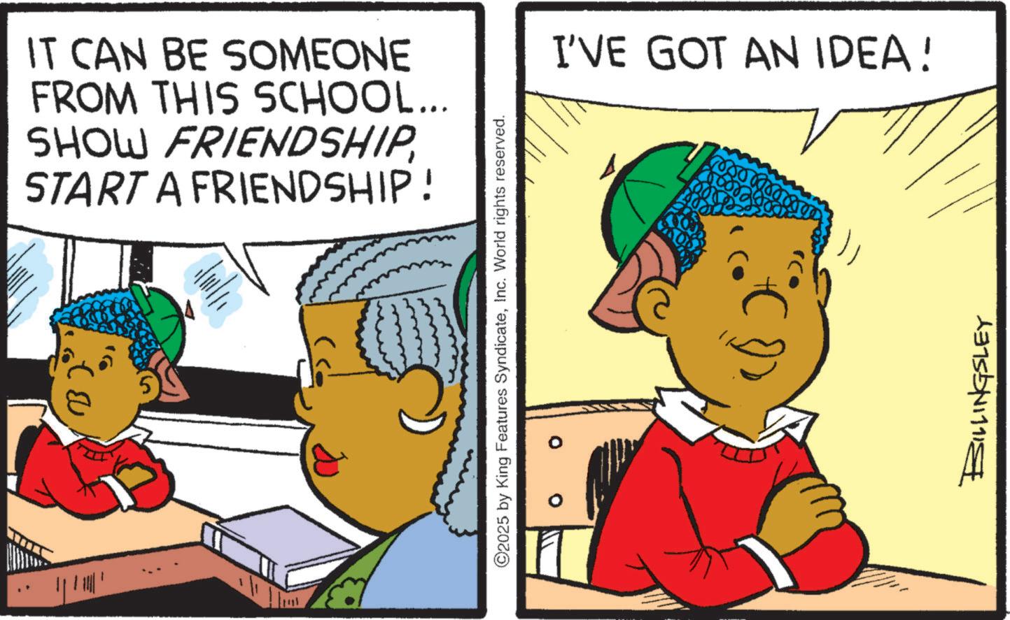 Child OCR: IT CAN BE SOMEONE FROM THIS SCHOOL... SHOW FRIENDSHIPSTART A FRIENDSHIP! ©2025 by King Features SyndicateInc. World rights reserved. I'VE GOT AN IDEA! 3000000 BILLINGSLEY IT CAN BE SOMEONE FROM THIS SCHOOL ... SHOW FRIENDSHIPSTART A FRIENDSHIP ! © 2025 by King Features SyndicateInc. World rights reserved . I'VE GOT AN IDEA ! 3000000 BILLINGSLEY