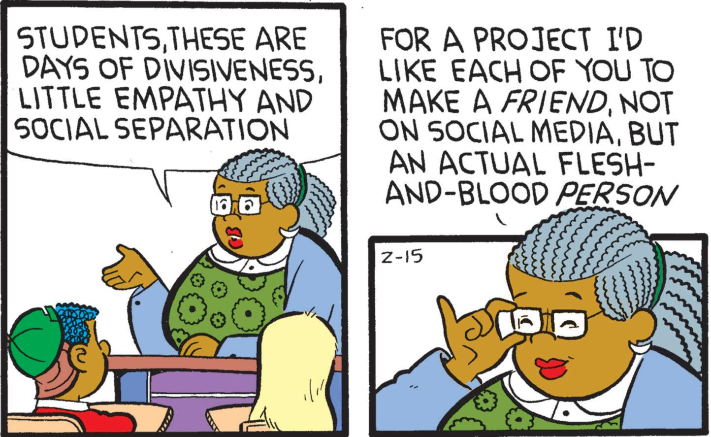 Animated cartoon OCR: STUDENTSTHESE ARE DAYS OF DIVISIVENESSLITTLE EMPATHY AND SOCIAL SEPARATION 1876 FOR A PROJECT I'D LIKE EACH OF YOU TO MAKE A FRIENDNOT ON SOCIAL MEDIABUT AN ACTUAL FLESH- AND-BLOOD PERSON 2-15 STUDENTSTHESE ARE DAYS OF DIVISIVENESSLITTLE EMPATHY AND SOCIAL SEPARATION 1876 FOR A PROJECT I'D LIKE EACH OF YOU TO MAKE A FRIENDNOT ON SOCIAL MEDIABUT AN ACTUAL FLESH- AND - BLOOD PERSON 2-15