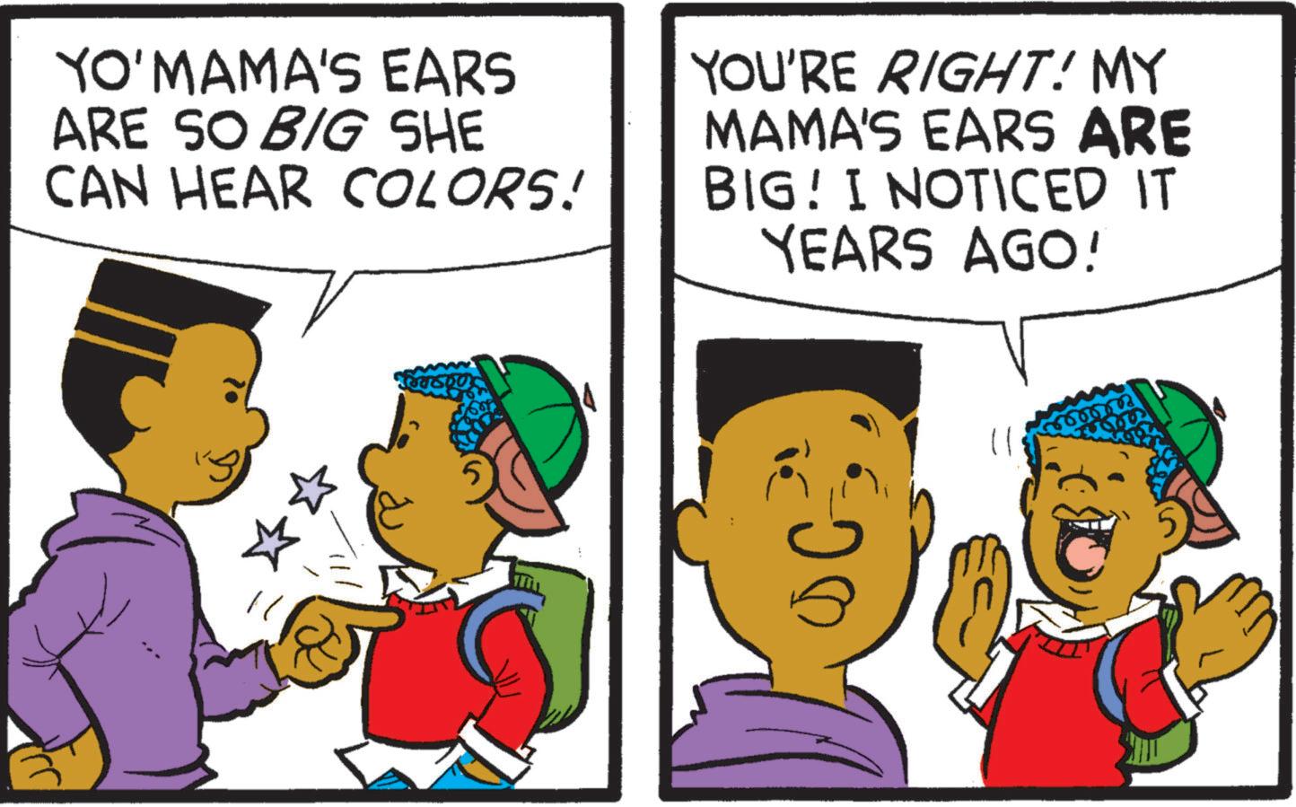 Animation OCR: YO'MAMA'S EARS ARE SO BIG SHE CAN HEAR COLORS! YOU'RE RIGHT! MY MAMA'S EARS ARE BIG! I NOTICED IT YEARS AGO! YO'MAMA'S EARS ARE SO BIG SHE CAN HEAR COLORS ! YOU'RE RIGHT ! MY MAMA'S EARS ARE BIG ! I NOTICED IT YEARS AGO !