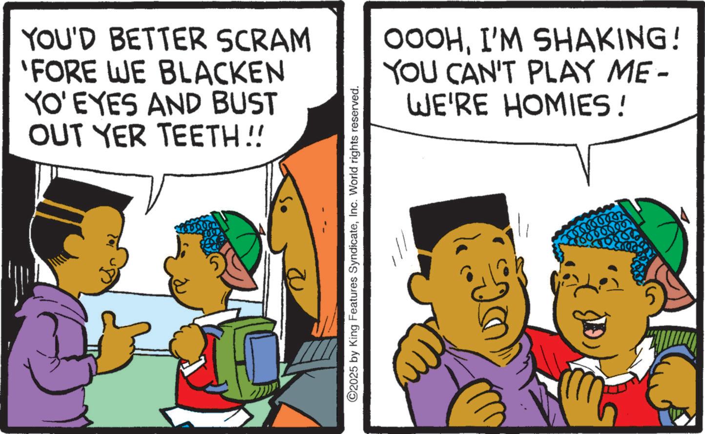 Child OCR: YOU'D BETTER SCRAM 'FORE WE BLACKEN YO' EYES AND BUST OUT YER TEETH!! ©2025 by King Features SyndicateInc. World rights reserved. OOOHI'M SHAKING! YOU CAN'T PLAY ME- WE'RE HOMIES! YOU'D BETTER SCRAM ' FORE WE BLACKEN YO ' EYES AND BUST OUT YER TEETH !! © 2025 by King Features SyndicateInc. World rights reserved . OOOHI'M SHAKING ! YOU CAN'T PLAY ME- WE'RE HOMIES !