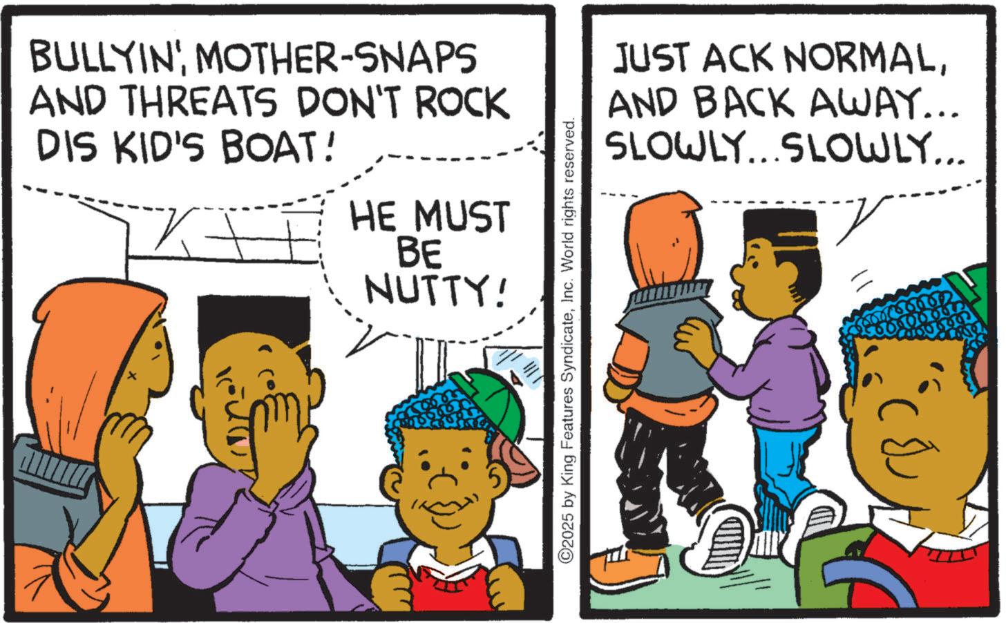 Publication OCR: BULLYIN'MOTHER-SNAPS AND THREATS DON'T ROCK DIS KID'S BOAT! HE MUST BE NUTTY! x ©2025 by King Features SyndicateInc. World rights reserved. JUST ACK NORMALAND BACK AWAY... SLOWLY...SLOWLY... 06.067 BULLYIN 'MOTHER - SNAPS AND THREATS DON'T ROCK DIS KID'S BOAT ! HE MUST BE NUTTY ! x © 2025 by King Features SyndicateInc. World rights reserved . JUST ACK NORMALAND BACK AWAY ... SLOWLY ... SLOWLY ... 06.067
