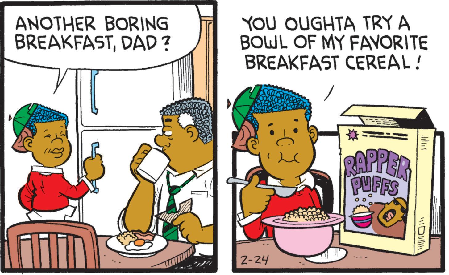Breakfast OCR: ANOTHER BORING BREAKFASTDAD ? YOU OUGHTA TRY A BOWL OF MY FAVORITE BREAKFAST CEREAL! 2-24 RAPPER PUFFS ???? ??? ANOTHER BORING BREAKFASTDAD ? YOU OUGHTA TRY A BOWL OF MY FAVORITE BREAKFAST CEREAL ! 2-24 RAPPER PUFFS ???? ???