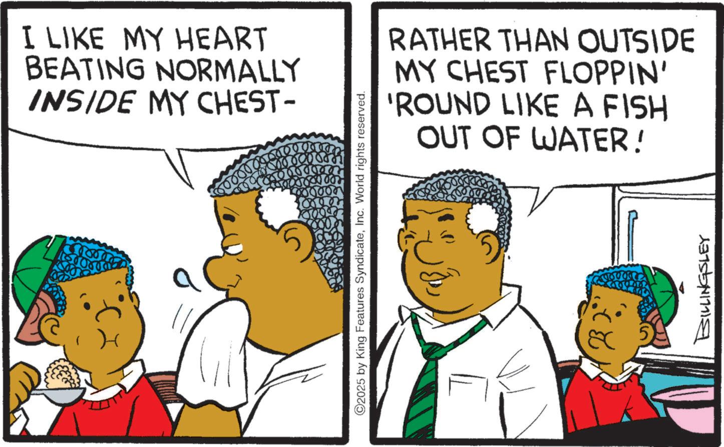 Fiction OCR: I LIKE MY HEART BEATING NORMALLY INSIDE MY CHEST- 000 050 RATHER THAN OUTSIDE MY CHEST FLOPPIN' 'ROUND LIKE A FISH OUT OF WATER! ©2025 by King Features SyndicateInc. World rights reserved. 90000 BILLINGSLEY I LIKE MY HEART BEATING NORMALLY INSIDE MY CHEST- 000 050 RATHER THAN OUTSIDE MY CHEST FLOPPIN ' ' ROUND LIKE A FISH OUT OF WATER ! © 2025 by King Features SyndicateInc. World rights reserved . 90000 BILLINGSLEY