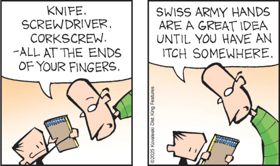 Graphics OCR: KNIFE. SCREWDRIVER. CORKSCREW. -ALL AT THE ENDS OF YOUR FINGERS. SWISS ARMY HANDS ARE A GREAT IDEA UNTIL YOU HAVE AN ITCH SOMEWHERE. ©2025 Kovaleski Dist. King Features KNIFE . SCREWDRIVER . CORKSCREW . -ALL AT THE ENDS OF YOUR FINGERS . SWISS ARMY HANDS ARE A GREAT IDEA UNTIL YOU HAVE AN ITCH SOMEWHERE . © 2025 Kovaleski Dist . King Features