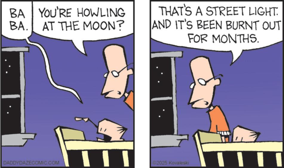 Comics OCR: BA YOU'RE HOWLING BA. AT THE MOON? THAT'S A STREET LIGHT. AND IT'S BEEN BURNT OUT FOR MONTHS. DADDYDAZECOMIC.COM ? 2025 Kovaleski BA YOU'RE HOWLING BA . AT THE MOON ? THAT'S A STREET LIGHT . AND IT'S BEEN BURNT OUT FOR MONTHS . DADDYDAZECOMIC.COM ? 2025 Kovaleski
