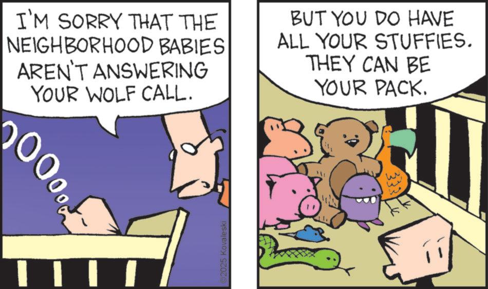 Photo caption OCR: I'M SORRY THAT THE NEIGHBORHOOD BABIES AREN'T ANSWERING YOUR WOLF CALL. BUT YOU DO HAVE ALL YOUR STUFFIES. THEY CAN BE YOUR PACK. 0000 2025 Kovaleski 333 I'M SORRY THAT THE NEIGHBORHOOD BABIES AREN'T ANSWERING YOUR WOLF CALL . BUT YOU DO HAVE ALL YOUR STUFFIES . THEY CAN BE YOUR PACK . 0000 2025 Kovaleski 333