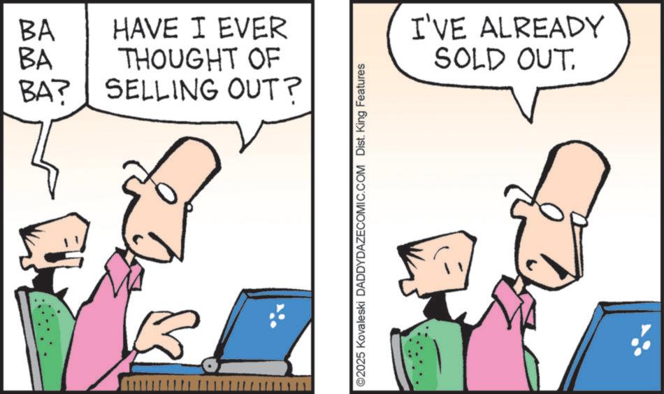 Cartoon OCR: BA BA HAVE I EVER THOUGHT OF BA? SELLING OUT? ©2025 Kovaleski DADDYDAZECOMIC.COM Dist. King Features I'VE ALREADY SOLD OUT. BA BA HAVE I EVER THOUGHT OF BA ? SELLING OUT ? © 2025 Kovaleski DADDYDAZECOMIC.COM Dist . King Features I'VE ALREADY SOLD OUT .