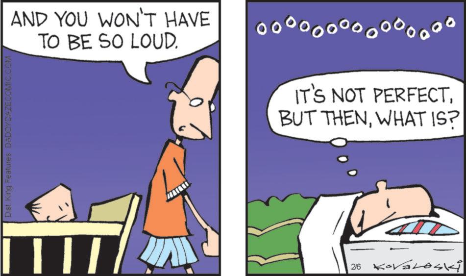 Fiction OCR: AND YOU WON'T HAVE TO BE SO LOUD. oooo oooooooo000 IT'S NOT PERFECTWHAT IS? Dist. King Features DADDYDAZECOMIC.COM ? | | | 2/6 Kovaleski AND YOU WON'T HAVE TO BE SO LOUD . oooo oooooooo000 IT'S NOT PERFECTBUT THENWHAT IS ? Dist . King Features DADDYDAZECOMIC.COM ? | | | 2/6 Kovaleski