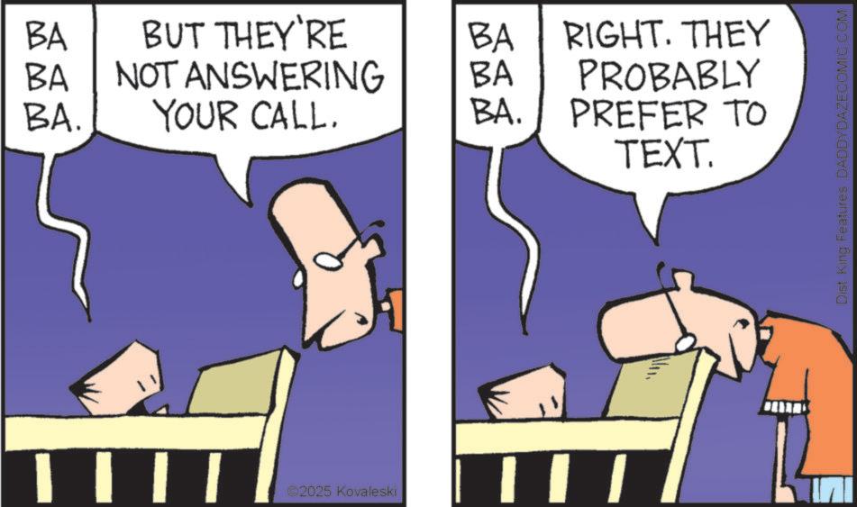 Animated cartoon OCR: BA BUT THEY'RE BA BA NOT ANSWERING BA RIGHT. THEY PROBABLY BA. YOUR CALL. BA. PREFER TO | | | | 02025 Kovaleski TEXT. Dist. King Features DADDYDAZECOMIC.COM BA BUT THEY'RE BA BA NOT ANSWERING BA RIGHT . THEY PROBABLY BA . YOUR CALL . BA . PREFER TO | | | | 02025 Kovaleski TEXT . Dist . King Features DADDYDAZECOMIC.COM