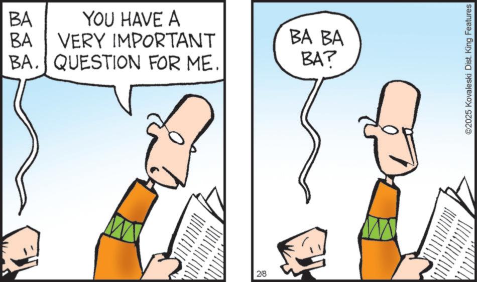 Fiction OCR: BA YOU HAVE A BA VERY IMPORTANT BA. QUESTION FOR ME. BA BA BA? 2/8 ©2025 Kovaleski Dist. King Features BA YOU HAVE A BA VERY IMPORTANT BA . QUESTION FOR ME . BA BA BA ? 2/8 © 2025 Kovaleski Dist . King Features