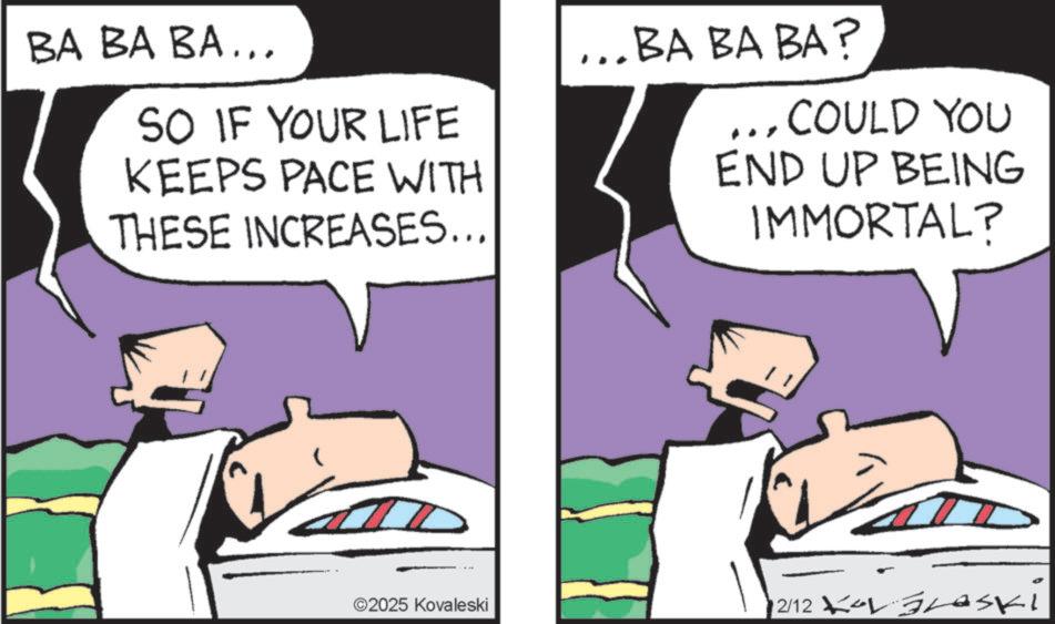 Fictional character OCR: BA BA BA... SO IF YOUR LIFE KEEPS PACE WITH THESE INCREASES... ... BA BA BA? ... COULD YOU END UP BEING IMMORTAL? ©2025 Kovaleski 12/12 KOL BLASki BA BA BA ... SO IF YOUR LIFE KEEPS PACE WITH THESE INCREASES ... ... BA BA BA ? ... COULD YOU END UP BEING IMMORTAL ? © 2025 Kovaleski 12/12 KOL BLASki