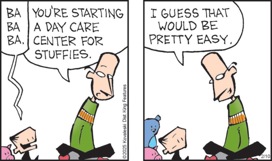 Fiction OCR: BA YOU'RE STARTING BA A DAY CARE BA. CENTER FOR STUFFIES. I GUESS THAT WOULD BE PRETTY EASYO2025 Kovaleski Dist. King Features 2/10 BA YOU'RE STARTING BA A DAY CARE BA . CENTER FOR STUFFIES . I GUESS THAT WOULD BE PRETTY EASYO2025 Kovaleski Dist . King Features 2/10
